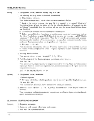 0 -R A N O K
Unit 5. What's the News
Reading 2. Тренування учнів у читанні тексту. Впр. 1 (с. 78).
1) Pre-Reading A ctivity. Етап підготовки до читання.
а) Переглядове читання.
Учні переглядають текст, після цього вчитель проводить бесіду.
T: Look at the text of exercise 1 on page 78. Is it a poem? Is it a story? W hat is it?
Yes, it is a letter. W ho is the letter to? (To the «English B ridge».) W ho wrote the let­
ter? (Anna Yaremchuk). Scan the text and tell me what she wrote about? (About learn­
ing English.)
б) Активізація вивченої лексики і введення нових слів.
T: Before we read the text I want you to practise some words and expressions. Look at
the «N ew Vocabulary» on page 79. I think it is not new for you. Am I right? W hat is
«gram m ar»? W hat about «vocabulary»? And the two words «pronounce» and «pronun-
ciation» are also fam iliar. «Pronounce» means «to say». You pronounce sounds, words,
sentences. Your pronunciation can be good or not very good.
в) РЗ, впр. 1, 2 (с. 56).
Учні письмово виконують вправи. Учитель контролює орфографічні навички
та вміння учнів класифікувати слова — бере на перевірку кілька зошитів й аналізує
помилки.
2) Reading. Етап читання.
Учні читають текст уголос у режимі P 1 ^ P 2 ^ P 3 ...
3) Post-Reading A ctivity. Етап перевірки розуміння змісту тексту.
Впр. 2 (с. 79).
Учні визначають, відповідають чи ні речення змісту тексту. Один з учнів називає
відповіді. Учитель контролює правильність виконання завдання й у разі наявності
виправляє помилки.
Key: 1F; 2T; 3T; 4F; 5F; 6T; 7F; 8F.
Speaking 3. Тренування учнів у мовленні.
1) «Корисні поради».
T: Now you will tell me what is good and what is not very good for English learners.
РЗ, впр. 3 (с. 56).
Учні заповнюють таблицю, потім виступають з повідомленнями.
2) Читання «A nna’s Recipe» (с. 79) і відповіді на запитання: «H ow do you learn new
words?».
Учні складають свої висловлювання, спираючись на «Рецепт А н н и », потім відпові­
дають на запитання учителя.
III. ЗАКЛЮЧНА ЧАСТИНА УРОКУ
Homework 1. Домашнє завдання.
1) Написати свій рецепт «Я к учити нові слова».
2) Впр. 3 (с. 79), прочитати вірш.
172
 