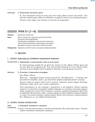 0 -R A N O K
Summarizing 2. Підведення підсумків уроку.
T : Your homework w ill be to w rite your own recipe «H ow to learn new words». You
will also read the poem «W h at A re W ords?» on page 79. Listen to my reading the poem.
Учитель читає вірш, учні стежать за текстом по підручнику.
Тема: Життя суспільства
УРОК 57 (7— 8)
Підтема: Де вивчати англійську?
Мета: Увести граматичну структуру I would like (I'd like).
Розвивати вміння аудіювання.
Продовжувати формувати навички усного мовлення.
Учити учнів висловлювати і відстоювати свою думку.
Виховувати інтерес до вивчення англійської мови.
Обладнання: Підручник, робочий зошит, кольорова крейда (маркери).
▼ ХІД УРОКУ
I. ПІДГОТОВКА ДО СПРИЙНЯТТЯ ІНШОМОВНОГО МОВЛЕННЯ
Greeting andAim 1. Привітання і повідомлення теми та мети уроку.
T : Good morning, pupils! Let me greet the winners of the «R ing-a-W ord» game and
tell you what we are going to do. You w ill practise listening to a text, discuss where
and how to learn English and I ’m going to introduce a new grammar structure.
Warming up 2. Уведення в іншомовну атмосферу.
Гра «R ing-a-W ord».
Мета гри — перевірити знання лексики уроків 51— 56. Тривалість — 5 хвилин. Для
гри вчителю потрібні: дошка, два шматочки крейди (маркери) різного кольору.
Учитель пише на дошці слова: accent, improve, important, sound, puppet, homestay,
Halloween, skills, while, news, repeat, explanation.
Учні поділяються на дві команди і шикуються у дві шеренги. Кожна команда
одержує по шматочку кольорової крейди (маркер), за кольором якої вона отримує
назву, наприклад: Green Team (команда з зеленою крейдою (маркером), Red Team
(з червоною). Всі учасники з обох команд повинні по черзі підійти до дошки й обвести
те слово, яке вчитель називає рідною мовою. Якщ о хтось підкаже, команда втрачає
бал. Перемагає та, яка набрала більш е балів.
ОСНОВНА ЧАСТИНА УРОКУ
Check 1. Перевірка домашнього завдання.
on Homework
1) Учні, яких викликав учитель, читають свої рецепти «Я к учити нові слова». Учитель
оцінює виконання домашнього завдання.
173
 