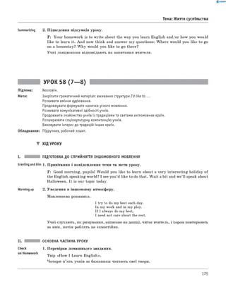 0 -R A N O K
Тема: Життя суспільства
Summarizing 2. Підведення підсумків уроку.
T: Your homework is to write about the way you learn English and/or how you would
like to learn it. And now think and answer my questions: W here would you like to go
on a homestay? W hy would you like to go there?
Учні ланцюжком відповідають на запитання вчителя.
УРОК 58 (7— 8)
Підтема: Хелловін.
Мета: Закріпити граматичний матеріал: вживання структури I'd like to....
Розвивати вміння аудіювання.
Продовжувати формувати навички усного мовлення.
Розвивати комунікативні здібності учнів.
Продовжити знайомство учнів із традиціями та святами англомовних країн.
Розширювати соціокультурну компетенцію учнів.
Виховувати інтерес до традицій інших країн.
Обладнання: Підручник, робочий зошит.
▼ ХІД УРОКУ
I. ПІДГОТОВКА ДО СПРИЙНЯТТЯ ІНШОМОВНОГО МОВЛЕННЯ
Greeting andAim 1. Привітання і повідомлення теми та мети уроку.
T : Good morning, pupils! W ould you like to learn about a very interesting holiday of
the English-speaking world? I see you’d like to do that. W ait a bit and w e’ll speak about
Halloween. It is our topic today.
Warming up 2. Уведення в іншомовну атмосферу.
Мовленнєва розминка.
I try to do my best each day.
In my work and in my play.
If I always do my best,
I need not care about the rest.
Учні слухають, як римування, записане на дошці, читає вчитель, і хором повторюють
за ним, потім роблять це самостійно.
Check
on Homework
ОСНОВНА ЧАСТИНА УРОКУ
1. Перевірка домашнього завдання.
Твір «H ow I Learn English».
Чотири-п’ять учнів за бажанням читають свої твори.
175
 