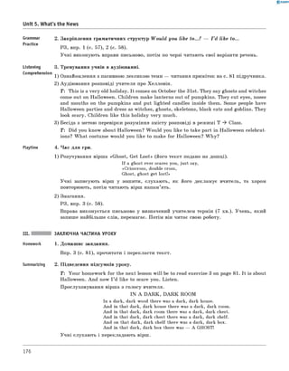 0 -R A N O K
Unit 5. What's the News
Grammar 2. Закріплення граматичних структур W ould you like to...? — I ’d like to...
Practice
РЗ, впр. 1 (с. 57), 2 (с. 58).
Учні виконують вправи письмово, потім по черзі читають свої варіанти речень.
Listening 3. Тренування учнів в аудіюванні.
Comprehension ,. _
1) Ознайомлення з пасивною лексикою теми — читання приміток на с. 81 підручника.
2) Аудіювання розповіді учителя про Хелловін.
T: This is a very old holiday. It comes on October the 31st. They say ghosts and witches
come out on Halloween. Children make lanterns out of pumpkins. They cut eyes, noses
and mouths on the pumpkins and put lighted candles inside them. Some people have
Halloween parties and dress as witches, ghosts, skeletons, black cats and goblins. They
look scary. Children like this holiday very much.
3) Бесіда з метою перевірки розуміння змісту розповіді в режимі T ^ Class.
T : Did you know about Halloween? W ould you like to take part in Halloween celebrat­
ions? W hat costume would you like to make for Halloween? W hy?
Playtime 4. Час для гри.
1) Розучування вірша «Ghost, Get Lost» (його текст подано на дошці).
If a ghost ever scares you, just say,
«Crisscross, double cross,
Ghost, ghost get lost!»
Учні записують вірш у зошити, слухають, як його декламує вчитель, та хором
повторюють, потім читають вірш напам’ять.
2) Змагання.
РЗ, впр. 3 (с. 58).
Вправа виконується письмово у визначений учителем термін (7 хв.). Учень, який
запише найбільше слів, перемагає. Потім він читає свою роботу.
III. ЗАКЛЮЧНА ЧАСТИНА УРОКУ
Homework 1. Домашнє завдання.
Впр. 3 (с. 81), прочитати і перекласти текст.
Summarizing 2. Підведення підсумків уроку.
T : Your homework for the next lesson w ill be to read exercise 3 on page 81. It is about
Halloween. And now I ’d like to scare you. Listen.
Прослуховування вірша з голосу вчителя.
IN A D A R K , D A R K ROOM
In a dark, dark wood there was a dark, dark house.
And in that dark, dark house there was a dark, dark room.
And in that dark, dark room there was a dark, dark chest.
And in that dark, dark chest there was a dark, dark shelf.
And on that dark, dark shelf there was a dark, dark box.
And in that dark, dark box there was — A GHOST!
Учні слухають і перекладають вірш.
176
 
