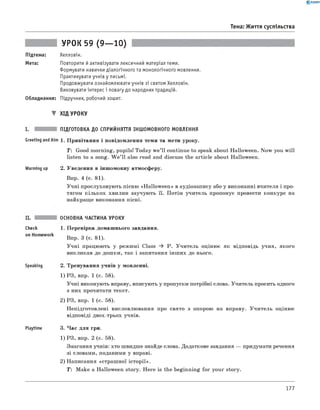 0 - R A N O K
Тема: Життя суспільства
УРОК 59 (9— 10)
Підтема: Хелловін.
Мета: Повторити й активізувати лексичний матеріал теми.
Формувати навички діалогічного та монологічного мовлення.
Практикувати учнів у письмі.
Продовжувати ознайомлювати учнів зі святом Хелловін.
Виховувати інтерес і повагу до народних традицій.
Обладнання: Підручник, робочий зошит.
▼ ХІД УРОКУ
I. ПІДГОТОВКА ДО СПРИЙНЯТТЯ ІНШОМОВНОГО МОВЛЕННЯ
Greeting andAim 1. Привітання і повідомлення теми та мети уроку.
T: Good morning, pupils! Today w e’ll continue to speak about Halloween. Now you will
listen to a song. W e ’ll also read and discuss the article about Halloween.
Warming up 2. Уведення в іншомовну атмосферу.
Впр. 4 (с. 81).
Учні прослуховують пісню «Halloween» в аудіозапису або у виконанні вчителя і про­
тягом кількох хвилин заучують її. Потім учитель пропонує провести конкурс на
найкраще виконання пісні.
Check
on Homework
Speaking
Playtime
ОСНОВНА ЧАСТИНА УРОКУ
1. Перевірка домашнього завдання.
Впр. 3 (с. 81).
Учні працюють у режимі Class ^ P. Учитель оцінює як відповідь учня, якого
викликав до дошки, так і запитання інших до нього.
2. Тренування учнів у мовленні.
1) РЗ, впр. 1 (с. 58).
Учні виконують вправу, вписують у пропуски потрібні слова. Учитель просить одного
з них прочитати текст.
2) РЗ, впр. 1 (с. 58).
Непідготовлені висловлювання про свято з опорою на вправу. Учитель оцінює
відповіді двох-трьох учнів.
3. Час для гри.
1) РЗ, впр. 2 (с. 58).
Змагання учнів: хто швидше знайде слова. Додаткове завдання — придумати речення
зі словами, поданими у вправі.
2) Написання «страшної історії».
T : Make a Halloween story. Here is the beginning for your story.
177
 