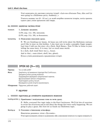 0 -R A N O K
Unit 5. What's the News
Учні записують під диктовку початок історії: «Late one afternoon Tom, A lex and Liz
were going to a Halloween party. S u d d en ly.»
Учитель називає час ( 8— 10 хв.), за який потрібно написати історію, потім просить
одного-двох учнів прочитати свої твори.
III. ЗАКЛЮЧНА ЧАСТИНА УРОКУ
Homework 1. Домашнє завдання.
1) РЗ, впр. 4 (с. 59), письмово.
2) РЗ, впр. 3 (с. 59), за бажанням.
Summarizing 2. Підведення підсумків уроку.
T: W e are finishing our lesson. A t home you w ill write about the Halloween costume
you’d like to wear on this holiday. I also want you to make a pumpkin fin ger puppet.
Last time I told you the story «In a Dark, Dark Room ». Now I ’d like to listen to your
telling the same story. It is easy. Let us recall some words:
In a dark, dark wood there was a . house.
And in th a t. room (chest, shelf, box, ghost).
Кілька учнів розповідають продовження історії.
УРОК 60 (9— 10)
Підтема: Чи є в тебе алібі?
Мета: Закріпити у грі вживання структури Past Continuous.
Тренувати учнів в усному мовленні.
Продовжувати формувати комунікативні навички.
Удосконалювати вміння спілкуватися.
Практикувати учнів у письмі.
Виховувати в учнів почуття взаємоповаги.
Обладнання: Підручник, робочий зошит.
▼ ХІД УРОКУ
I. ПІДГОТОВКА ДО СПРИЙНЯТТЯ ІНШОМОВНОГО МОВЛЕННЯ
GreetingandAim 1. Привітання і повідомлення теми та мети уроку.
T : Hello, everyone! Our topic today is the Past Continuous. W e ’ll do lots of exercises
to revise the structures and to tell about the things that were really happening. W e are
going to play a game. But first let us finish our Halloween topic.
Warming up 2. Уведення в іншомовну атмосферу.
Фонетична розминка: пісня «Х еллов ін ».
Учні прослуховують пісню в аудіозапису або у виконанні вчителя та хором співають її.
178
 