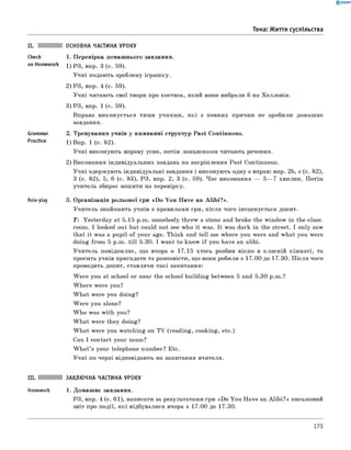 0 - R A N O K
ОСНОВНА ЧАСТИНА УРОКУ
1. Перевірка домашнього завдання.
1) РЗ, впр. 3 (с. 59).
Учні подають зроблену іграшку.
2) РЗ, впр. 4 (с. 59).
Учні читають свої твори про костюм, який вони вибрали б на Хелловін.
3) РЗ, впр. 1 (с. 59).
Вправа виконується тими учнями, як і з певних причин не зробили домашнє
завдання.
2. Тренування учнів у вживанні структур Past Continuous.
1) Впр. 1 (с. 82).
Учні виконують вправу усно, потім ланцюжком читають речення.
2) Виконання індивідуальних завдань на закріплення Past Continuous.
Учні одержують індивідуальні завдання і виконують одну з вправ: впр. 2b, с (с. 82),
3 (с. 82), 5, 6 (с. 83), РЗ, впр. 2, 3 (с. 59). Час виконання — 5— 7 хвилин. Потім
учитель збирає зошити на перевірку.
Role-play 3. Організація рольової гри «D o You Have an A lib i?».
Учитель знайомить учнів з правилами гри, після чого інсценується допит.
T: Yesterday at 5.15 p.m. somebody threw a stone and broke the window in the class­
room. I looked out but could not see who it was. It was dark in the street. I only saw
that it was a pupil of your age. Think and tell me where you were and what you were
doing from 5 p.m. till 5.30. I want to know if you have an alibi.
Учитель повідомляє, що вчора о 17.15 хтось розбив вікно в класній кімнаті, та
просить учнів пригадати та розповісти, що вони робили з 17.00 до 17.30. П ісля чого
проводить допит, ставлячи такі запитання:
W ere you at school or near the school building between 5 and 5.30 p.m.?
W here were you?
W hat were you doing?
W ere you alone?
W ho was with you?
W hat were they doing?
W hat were you watching on TV (reading, cooking, etc.)
Can I contact your mum?
W hat’s your telephone number? Etc.
Учні по черзі відповідають на запитання вчителя.
Тема: Життя суспільства
check
on Homework
Grammar
Practice
III. ЗАКЛЮЧНА ЧАСТИНА УРОКУ
Homework 1. Домашнє завдання.
РЗ, впр. 4 (с. 61), написати за результатами гри «Do You Have an A lib i?» письмовий
звіт про події, які відбувалися вчора з 17.00 до 17.30.
179
 