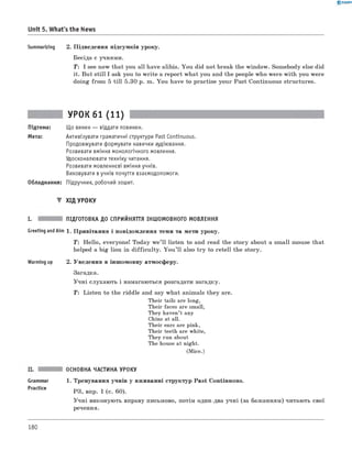 0 -R A N O K
Unit 5. What's the News
Summarizing 2. Підведення підсумків уроку.
Бесіда с учнями.
T: I see now that you all have alibis. You did not break the window. Somebody else did
it. But still I ask you to w rite a report what you and the people who were with you were
doing from 5 till 5.30 p. m. You have to practise your Past Continuous structures.
УРОК 61 (11)
Підтема: Що винен — віддати повинен.
Мета: Активізувати граматичні структури Past Continuous.
Продовжувати формувати навички аудіювання.
Розвивати вміння монологічного мовлення.
Удосконалювати техніку читання.
Розвивати мовленнєві вміння учнів.
Виховувати в учнів почуття взаємодопомоги.
Обладнання: Підручник, робочий зошит.
▼ ХІД УРОКУ
I. ПІДГОТОВКА ДО СПРИЙНЯТТЯ ІНШОМОВНОГО МОВЛЕННЯ
Greeting andAim 1. Привітання і повідомлення теми та мети уроку.
T : Hello, everyone! Today we’ll listen to and read the story about a small mouse that
helped a big lion in difficulty. Y ou ’ll also try to retell the story.
Warming up 2. Уведення в іншомовну атмосферу.
Загадка.
Учні слухають і намагаються розгадати загадку.
T: Listen to the riddle and say what animals they are.
Their tails are long,
Their faces are small,
They haven’t any
Chins at all.
Their ears are pink,
Their teeth are white,
They run about
The house at night.
(Mice.)
Grammar
Practice
ОСНОВНА ЧАСТИНА УРОКУ
1. Тренування учнів у вживанні структур Past Continuous.
РЗ, впр. 1 (с. 60).
Учні виконують вправу письмово, потім один-два учні (за бажанням) читають свої
речення.
180
 