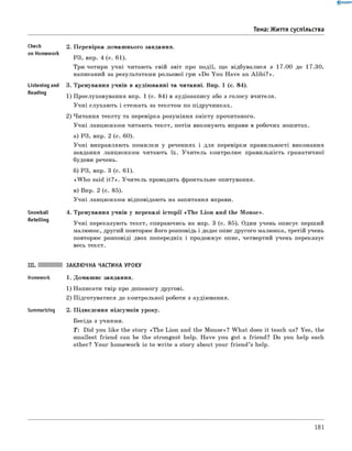 2. Перевірка домашнього завдання.
РЗ, впр. 4 (с. 61).
Три-чотири учні читають свій звіт про події, що відбувалися з 17.00 до 17.30,
написаний за результатами рольової гри «Do You Have an A lib i?».
3. Тренування учнів в аудіюванні та читанні. Впр. 1 (с. 84).
1) Прослуховування впр. 1 (с. 84) в аудіозапису або з голосу вчителя.
Учні слухають і стежать за текстом по підручниках.
2) Читання тексту та перевірка розуміння змісту прочитаного.
Учні ланцюжком читають текст, потім виконують вправи в робочих зошитах.
а) РЗ, впр. 2 (с. 60).
Учні виправляють помилки у реченнях і для перевірки правильності виконання
завдання ланцюжком читають їх. Учитель контролює правильність граматичної
будови речень.
б) РЗ, впр. 3 (с. 61).
«W h o said it? ». Учитель проводить фронтальне опитування.
в) Впр. 2 (с. 85).
Учні ланцюжком відповідають на запитання вправи.
4. Тренування учнів у переказі історії «Th e Lion and the Mouse».
Учні переказують текст, спираючись на впр. 3 (с. 85). Один учень описує перший
малюнок, другий повторює його розповідь і додає опис другого малюнка, третій учень
повторює розповіді двох попередніх і продовжує опис, четвертий учень переказує
весь текст.
III. ЗАКЛЮЧНА ЧАСТИНА УРОКУ
Homework 1. Домашнє завдання.
1) Написати твір про допомогу другові.
2) Підготуватися до контрольної роботи з аудіювання.
Summarizing 2. Підведення підсумків уроку.
Бесіда з учнями.
T : Did you like the story «The Lion and the Mouse»? W hat does it teach us? Yes, the
smallest friend can be the strongest help. Have you got a friend? Do you help each
other? Your homework is to write a story about your friend’s help.
0 R A N O K
Тема: Життя суспільства
Check
on Homework
Listening and
Reading
Snowball
Retelling
181
 