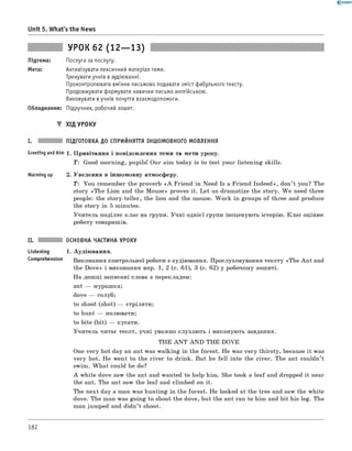 0 - R A N O K
Unit 5. What's the News
УРОК 62 (12— 13)
Підтема: Послуга за послугу.
Мета: Активізувати лексичний матеріал теми.
Тренувати учнів в аудіюванні.
Проконтролювати вміння письмово подавати зміст фабульного тексту.
Продовжувати формувати навички письма англійською.
Виховувати в учнів почуття взаємодопомоги.
Обладнання: Підручник, робочий зошит.
▼ ХІД УРОКУ
ПІДГОТОВКА ДО СПРИЙНЯТТЯ ІНШОМОВНОГО МОВЛЕННЯ
Greeting andAim 1. Привітання і повідомлення теми та мети уроку.
T : Good morning, pupils! Our aim today is to test your listening skills.
Warming up 2. Уведення в іншомовну атмосферу.
T : You remember the proverb «A Friend in Need Is a Friend Indeed», don’t you? The
story «The Lion and the Mouse» proves it. Let us dramatize the story. W e need three
people: the story-teller, the lion and the mouse. W ork in groups of three and produce
the story in 5 minutes.
Учитель поділяє клас на групи. Учні однієї групи інсценують історію. Клас оцінює
роботу товаришів.
II. ОСНОВНА ЧАСТИНА УРОКУ
Listening 1. Аудіювання.
comprehension Виконання контрольної роботи з аудіювання. Прослуховування тексту «The An t and
the Dove» і виконання впр. 1, 2 (с. 61), 3 (с. 62) у робочому зошиті.
На дошці записані слова з перекладом:
ant — мурашка;
dove — голуб;
to shoot (shot) — стріляти;
to hunt — полювати;
to bite (bit) — кусати.
Учитель читає текст, учні уважно слухають і виконують завдання.
THE A N T A N D THE DOVE
One very hot day an ant was walking in the forest. He was very thirsty, because it was
very hot. He went to the river to drink. But he fell into the river. The ant couldn’t
swim. W hat could he do?
A white dove saw the ant and wanted to help him. She took a leaf and dropped it near
the ant. The ant saw the leaf and climbed on it.
The next day a man was hunting in the forest. He looked at the tree and saw the white
dove. The man was going to shoot the dove, but the ant ran to him and bit his leg. The
man jumped and didn’t shoot.
182
 