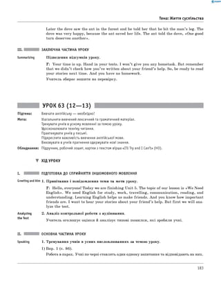 0 - R A N O K
Тема: Життя суспільства
Later the dove saw the ant in the forest and he told her that he bit the man’s leg. The
dove was very happy, because the ant saved her life. The ant told the dove, «One good
turn desеrves another».
III. ЗАКЛЮЧНА ЧАСТИНА УРОКУ
Summarizing Підведення підсумків уроку.
T: Your time is up. Hand in your tests. I won’t give you any hometask. But remember
that we didn’t check how you’ve written about your frien d’s help. So, be ready to read
your stories next time. And you have no homework.
Учитель збирає зошити на перевірку.
УРОК 63 (12— 13)
Підтема: Вивчати англійську — необхідно!
Мета: Узагальнити вивчений лексичний та граматичний матеріал.
Тренувати учнів в усному мовленні за темою уроку.
Удосконалювати техніку читання.
Практикувати учнів у письмі.
Підкреслити важливість вивчення англійської мови.
Виховувати в учнів прагнення одержувати нові знання.
Обладнання: Підручник, робочий зошит, картки з текстом вірша «I'llT ry and I Can't» (HO).
▼ ХІД УРОКУ
I. ПІДГОТОВКА ДО СПРИЙНЯТТЯ ІНШОМОВНОГО МОВЛЕННЯ
Greeting andAim 1. Привітання і повідомлення теми та мети уроку.
T: Hello, everyone! Today we are finishing Unit 5. The topic of our lesson is «W e Need
English». W e need English for study, work, travelling, communication, reading, and
understanding. Learning English helps us make friends. And you know how important
friends are. I want to hear your stories about your friend’s help. But first we w ill ana­
lyze the test.
Analyzing
the Test
А наліз контрольної роботи з аудіювання.
Учитель оголошує оцінки й аналізує типові помилки, які зробили учні.
II. ОСНОВНА ЧАСТИНА УРОКУ
Speaking 1. Тренування учнів в усних висловлюваннях за темою уроку.
1) Впр. 1 (с. 86).
Робота в парах. Учні по черзі ставлять один одному запитання та відповідають на них.
183
 