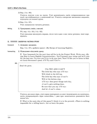 0 R A N O K
Unit 5. What's the News
2) Впр. 2 (с. 86).
Учитель поділяє клас на групи. Учні розповідають своїм співрозмовникам про
події, що відбуваються у зазначений час. Учитель контролює виконання завдання,
підходячи до кожної групи.
3) Впр. 3 (с. 87).
Учні ланцюжком читають речення.
Writing 2. Тренування учнів у письмі.
РЗ, впр. 4 (с. 61), 5 (с. 62).
Учні письмово виконують вправи, після чого один з них читає речення, інш і пере­
віряють.
II. ЗАКЛЮЧНА ЧАСТИНА УРОКУ
Homework 1. Домашнє завдання.
Впр. 5 (с. 87), зробити проект «M y R e^pe of Learning English».
Summarizing 2. Підведення підсумків уроку.
T: Your homework fo r the next time w ill be to do the Project W ork. W rite your «Re-
cipe How to Learn English Communication». You ’ ll present your recipe and w e’ ll vote
for the best one. I ’m sure you’ll try to do your best. Now I ’d like you to listen to Rob­
ert Louis Stevenson’s poem « I ’ll Try and I Can’t».
Read the poem.
I ’LL T R Y A N D I C A N ’T
The little boy who says « I ’ll try »
W ill climb to the hill-top.
The little boy who says «I can’t»
W ill at the bottom stop.
« I ’ll try » does great things each day,
«I can’t» gets nothing done.
Be sure that you say « I ’ll try »
And let «I can’t » alone.
Учитель декламує вірш, учні хором повторюють за ним і відповідають на запитання,
потім відпрацьовують вірш самостійно, і двоє-троє намагаються розповісти його
напам’ять.
Т: W hat is the main idea of this poem? I think it is in the proverb: «There is nothing
impossible for a w illing heart». Let us learn the poem.
184
 