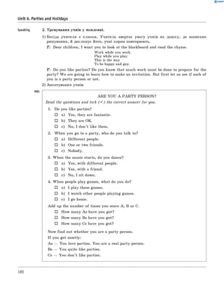0 -R A N O K
Unit 6. Parties and Holidays
Speaking 2. Тренування учнів у мовленні.
1) Бесіда учителя з класом. Учитель звертає увагу учнів на дошку, де записано
римування, й декламує його, учні хором повторюють.
T: Dear children, I want you to look at the blackboard and read the rhyme.
Work while you work.
Play while you play.
This is the way
To be happy and gay.
T : Do you like parties? Do you know that much work must be done to prepare for the
party? W e are going to learn how to make an invitation. But first let us see if each of
you is a party person or not.
2) Анкетування учнів.
Ho:
AR E YOU A P A R T Y PERSON?
Read the questions and tick (S ) the correct answer for you.
1. Do you like parties?
□ a) Yes, they are fantastic.
□ b) They are OK.
□ c) No, I don’t like them.
2. When you go to a party, who do you talk to?
□ a) D ifferent people.
□ b) One or two friends.
□ c) Nobody.
3. When the music starts, do you dance?
□ a) Yes, with different people.
□ b) Yes, with a friend.
□ c) No, I sit down.
4. When people play games, what do you do?
□ a) I play these games.
□ b) I watch other people playing games.
□ c) I go home.
Add up the number of times you score A , B or C.
□ How many As have you got?
□ How many Bs have you got?
□ How many Cs have you got?
Now find out whether you are a party person.
I f you get mostly:
As — You love parties. You are a real party person.
Bs — You quite like parties.
Cs — You don’t like parties.
186
 