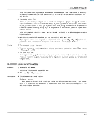 0 - R A N O K
Тема. Свята і традиції
Учні індивідуально працюють з анкетою, визначаючи своє ставлення до вечірок,
потім кожний висловлюється, наприклад: I love parties. I ’m a party person або I don’t
like parties.
3) Уведення нових ЛО.
Учитель демонструє запрошення, конверт, мотузку, аркуш паперу й називає
англійські слова invitation, envelope, string, a piece of paper. За допомогою імітації він
подає дієслова to cut, to blow up, to glue. Слова each, every пояснюються як синоніми
словосполучень each day, every day. ЛО to prepare, to have a look учитель перекладає
рідною мовою.
Учні ланцюжком читають слова з розділу «N ew Vocabulary» (с. 89), використовуючи
транскрипцію.
4) Закріплення введеної лексики під час виконання впр. 4 (с. 90).
Один з учнів читає опис ситуації та запитання, інш і в режимі P 1 P 2 P 3складають
речення в Past Continuous, наприклад: The son was blowing up a balloon.
Writting 3. Тренування учнів у письмі.
1) Учитель пропонує учням прочитати зразки запрошень на вечірку на с. 88, а також
у РЗ, впр. 1 (с. 63).
2) РЗ, впр. 2 (с. 63).
Учні працюють у робочих зошитах, дописуючи слова, які випущені в записці.
Учитель стежить за роботою класу, потім пропонує кільком учням прочитати свої
запрошення.
III. ЗАКЛЮЧНА ЧАСТИНА УРОКУ
Homework 1. Домашнє завдання.
1) Виконати словникову роботу (с. 89).
2) РЗ, впр. 3 (с. 64), письмово.
Summarizing 2. Підведення підсумків уроку.
Бесіда з учнями.
T: Our lesson is almost over. Now you know how to w rite an invitation. Your home­
work is to do vocabulary work and to do exercise 3 on page 63 in your workbooks. You
will punctuate a sentence.
187
 