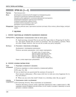 0 -R A N O K
Unit 6. Parties and Holidays
УРОК 65 (1— 2)
Підтема: Підготовка до свята.
Мета: Активізувати в мовленні учнів ЛО, введені на попередньому уроці.
Повторити й узагальнити граматичний матеріал теми.
Тренувати учнів в аудіюванні з наступним відтворенням прослуханого.
Продовжувати формувати навички усного мовлення.
Розвивати комунікативні здібності учнів.
Розвивати вміння працювати в парі, групі.
Виховувати почуття взаємодопомоги.
Обладнання: Підручник, робочий зошит, підготовлені вчителем заготовки: «Place marker», «Name badge», повітряні
кульки.
▼ ХІД УРОКУ
I. ПІДГОТОВКА ДО СПРИЙНЯТТЯ ІНШОМОВНОГО МОВЛЕННЯ
Greeting andAim 1. Привітання і повідомлення теми та мети уроку.
T: Good morning, everyone! Nice to see you! Our topic today is «Preparing for the Par­
ty ». You know already how to write an invitation. You can prepare a present. There
are other things, however, that we can do to make our party enjoyable.
Warming up 2. Уведення в іншомовну атмосферу.
Аудіювання і відтворення римування.
Учитель декламує римування, учні хором повторюють.
It’s party time, it’s party time.
Time for games and time for toys,
Time for happy girls and boys,
Time for cakes and gifts for you,
Time to laugh and say «Thank you».
Один з учнів перекладає римування.
Check
on Homework
Listening
Comprehension
ОСНОВНА ЧАСТИНА УРОКУ
1. Перевірка домашнього завдання.
1) Учитель перевіряє в учнів наявність словникової роботи.
2) РЗ, впр. 3 (с. 64)
T : Let us check how you punctuated the sentence of exercise 3.
Учні читають побажання: «This comes with love to wish you every happiness for to­
day and always».
T: When can you write this wish? I think it is a birthday wish. Do you agree?
2. Тренування учнів в аудіюванні.
1) Pre-Listening A ctivity. Етап підготовки до аудіювання.
Учитель викликає кількох учнів, щоб вони прочитали слова з перекладом (с. 89),
перевіряє знання II форми дієслів to blow, to cut, to glue, to prepare і пропонує скласти
речення з новими словами.
188
 
