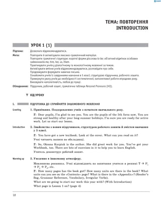 0 -R A N O K
ТЕМА: ПОВТОРЕННЯ
INTRODUCTION
УРОК 1 (1)
Підтема: Дозвольте відрекомендуватися.
Мета: Повторити й активізувати лексико-граматичний матеріал.
Повторити граматичні структури: короткі форми дієслова to be; об'єктний відмінок особових
займенників me, him, her, us, them.
Практикувати учнів у діалогічному та монологічному мовленні за темою.
Активізувати вміння учнів відрекомендовуватися, розповідати про себе.
Продовжувати формувати навички письма.
Ознайомити учнів із завданнями навчання в 5 класі, структурою підручника, робочого зошита.
Привернути увагу учнів до необхідності систематичної, наполегливої роботи впродовж року.
Виховувати наполегливість, любов до праці.
Обладнання: Підручник, робочий зошит, граматична таблиця Personal Pronouns (НО).
▼ Х ід УРОКУ
I. ПІДГОТОВКА ДО СПРИЙНЯТТЯ ІНШОМОВНОГО МОВЛЕННЯ
Greeting 1. П ривітання. П оздоровлення учнів з початком навчального року.
T: Dear pupils, I ’m glad to see you. You are the pupils o f the 5th fo rm now. Y ou are
strong and healthy a fter your long summer holidays. I ’m sure you are ready fo r active
work. L et us start our lesson.
Introduction 2. Знайомство з новим підручником, структурою робочого зош ита й зм істом навчання
у 5 класі.
T: Y ou have got a new textbook. Look at the cover. W h a t can you read on it?
У ч н і читаю ть написи на обкладинці.
T: So, Oksana K arpiuk is the author. She did great work fo r you. Y o u ’ve got your
W orkbook, too. There are lots o f exercises in it to help you to learn English.
У чи тель демонструє робочий зошит.
Warming up 3. Уведення в інш омовну атмосферу.
М овленнєва розминка. У ч н і відповідають на запитання учителя в реж имі T ^ Pj
^ P 2 ^ P 3, etc.
T : H ow m any pages has the book got? H ow m any units are there in the book? W h at
units can you see on the «C o n te n ts » page? W h a t is there in the «A p p e n d ix »? (R ea d er’s
Bag, Gram m ar R eferen ce, Vocabulary, Irregu lar Verbs).
W h a t are we goin g to start our work this year w ith? (W ith In trodu ction )
W h a t page is Lesson 1 on? (page 4 )
18
 