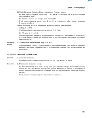 0 - R A N O K
2) W hile-Listening A ctivity. Етап аудіювання. Робота в парах.
а) Учні прослуховують діалог впр. 1 (с. 88) в аудіозапису або з голосу вчителя
і відтворюють його.
б) Робота в групах (по чотири учні в кожній).
У чні прослуховують діалог впр. 2 (с. 89) в аудіозапису або з голосу вчителя
й інсценують його.
3) Post-Listening A ctivity. Перевірка розуміння змісту прослуханого.
а) Впр. 3 (с. 90).
Учні відповідають на запитання в режимі P ^ Class.
б) РЗ, впр. 1— 3 (с. 64).
Учитель пропонує учням по черзі прочитати інструкції з виготовлення place mark­
ers, name badges, thank you balloons. Сам у цей час показує заготовки цих речей
і виготовляє їх.
Vocabulary 3. Активізація лексики теми. Впр. 5 (с. 90).
Practice
Учні працюють у парах, відповідаючи на запитання вправи. Далі вчитель пропонує
виконати завдання в режимі Class ^ P, обираючи здібного учня для відповідей на
запитання.
Тема. Свята і традиції
III. ЗАКЛЮЧНА ЧАСТИНА УРОКУ
Homework 1. Домашнє завдання.
Прочитати казку «The Country Mouse and the City Mouse» (с. 162).
Summarizing 2. Підведення підсумків уроку.
T: Your homework is to read a story from your «R eader’s B ag». It is «The Country
Mouse and the City Mouse». Now tell me, please, what you’ve learned to do at today’s
lesson? A re you going to use the things we were talking about while preparing fo r your
parties?
Учні ланцюжком відповідають на запитання вчителя.
189
 
