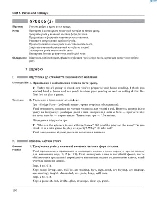 0 -R A N O K
Unit 6. Parties and Holidays
УРОК 66 (3)
Підтема: У гостях добре, а вдома все ж краще.
Мета: Повторити й активізувати лексичний матеріал за темою уроку.
Тренувати учнів у вживанні часових форм дієслова.
Продовжувати формувати навички усного мовлення.
Розвивати комунікативні здібності учнів.
Проконтролювати вміння учнів самостійно читати текст.
Закріпити вивчений граматичний матеріал на письмі.
Заохочувати учнів читати англійською.
Виховувати інтерес до вивчення англійської мови.
Обладнання: Підручник, робочий зошит, фішки та кубик для гри «Sledge Race», картки для самостійної роботи
(HO).
▼ ХІД УРОКУ
I. ПІДГОТОВКА ДО СПРИЙНЯТТЯ ІНШОМОВНОГО МОВЛЕННЯ
Greeting andAim 1. Привітання і повідомлення теми та мети уроку.
T : Today we are going to check how you’ve prepared your home reading. I think you
worked hard at home and are ready to show your reading as well as acting skills. But
first let us play a game.
Warming up 2. Уведення в іншомовну атмосферу.
Гра «Sledge Race» (робочий зошит, третя сторінка обкладинки).
Учні створюють команди по чотири чоловіка для участі в грі. Вчитель звертає їхню
увагу на інструкції, розбирає деякі з них, наприклад: miss a turn — пропусти хід;
an even number — парне число. Тривалість гри — 10 хвилин.
Підведення підсумків гри.
T : W ho are the winners in our «Sledge Race»? Did you like playing the game? Do you
think it is a nice game to play at a party? W hy? Or why not?
Учні ланцюжком відповідають на запитання вчителя.
II. ОСНОВНА ЧАСТИНА УРОКУ
Grammar 1. Тренування учнів у вживанні вивчених часових форм дієслова.
Practice
Учні продовжують працювати в командах, кожна з яких отримує аркуш паперу
для виконання впр. 1, 2 (с. 91). Учні записують слова в потрібній формі, потім
обмінюються аркушами і перевіряють виконання вправи за допомогою ключа, який
учитель пише на дошці.
Впр. 1 (с. 91).
K ey: came; living, are, w ill be, are waiting, buy, sign, send, are buying, are singing,
are sending; bought, decorated, are, puts, keep, w ill cook.
Впр. 2 (с. 91).
K ey: a piece of, cut, invite, glue, envelope, blow up, guest.
190
 