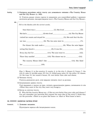 Тема. Свята і традиції
Reading 2. Контроль розуміння змісту тексту для домашнього читання «The Country Mouse
and the City M ouse» (с. 162).
1) Учитель роздає учням картки із завданням для самостійної роботи і пропонує
закінчити речення, використовуючи текст «The Country Mouse and the City Mouse».
HO:
Key: 1. Mouse; 2. in the country; 3. cousin; 4. in the city; 5. dinner; 6. funny; 7. the
city; 8. cake; 9. terrible noise; 10. Cat; 11. killed many mice; 12. the cellar; 13. cheese;
14. the trap; 15. her cousin’s house; 16. corn better than cake and cheese.
2) Читання тексту.
Учитель розподіляє ролі, учні виразно читають текст за ролями.
3) Інсценування уривка тексту.
Учні працюють у групах по троє, готують драматизацію уривка, починаючи зі слів
«W hen they came to the city they were very hungry».
4) Бесіда за змістом тексту.
T : W h y did the Country Mouse say, «I like my corn better than your cake and cheese»?
Can you remember any proverbs that express the main idea of the story? I think they
are the proverbs: «There is no place like home» or «East or W est home is best».
III. ЗАКЛЮЧНА ЧАСТИНА УРОКУ
Homework 1. Домашнє завдання.
Підготувати переказ або інсценування казки.
191
 