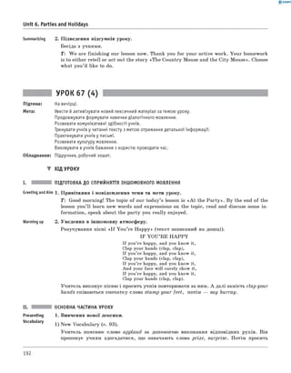 0 -R A N O K
Unit 6. Parties and Holidays
Summarizing 2. Підведення підсумків уроку.
Бесіда з учнями.
T: W e are finishing our lesson now. Thank you for your active work. Your homework
is to either retell or act out the story «The Country Mouse and the City Mouse». Choose
what you’d like to do.
УРОК 67 (4)
Підтема: На вечірці.
Мета: Увести й активізувати новий лексичний матеріал за темою уроку.
Продовжувати формувати навички діалогічного мовлення.
Розвивати комунікативні здібності учнів.
Тренувати учнів у читанні тексту з метою отримання детальної інформації.
Практикувати учнів у письмі.
Розвивати культуру мовлення.
Виховувати в учнів бажання з користю проводити час.
Обладнання: Підручник, робочий зошит.
▼ ХІД УРОКУ
I. ПІДГОТОВКА ДО СПРИЙНЯТТЯ ІНШОМОВНОГО МОВЛЕННЯ
1. Привітання і повідомлення теми та мети уроку.
T : Good morning! The topic of our today’s lesson is «A t the P a rty». By the end of the
lesson you’ll learn new words and expressions on the topic, read and discuss some in­
formation, speak about the party you really enjoyed.
2. Уведення в іншомовну атмосферу.
Розучування пісні « I f You ’re Happy» (текст записаний на дошці).
IF YO U ’RE H A P P Y
If you’re happy, and you know it,
Clap your hands (clap, clap),
If you’re happy, and you know it,
Clap your hands (clap, clap),
If you’re happy, and you know it,
And your face will surely show it,
If you’re happy, and you know it,
Clap your hands (clap, clap).
Учитель виконує пісню і просить учнів повторювати за ним. А далі замість clap your
hands співаються спочатку слова stamp your feet, потім — say hurray.
II. ОСНОВНА ЧАСТИНА УРОКУ
Presenting 1. Вивчення нової лексики.
Vocabulary 1) New Vocabulary (с. 93).
Учитель пояснює слово applaud за допомогою виконання відповідних рухів. Він
пропонує учням здогадатися, що означають слова prize, surprise. Потім просить
Greeting andAim
Warming up
192
 