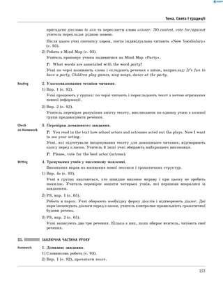 0 - R A N O K
Тема. Свята і традиції
Reading
Check
on Homework
Writing
пригадати дієслово to win та перекласти слово winner. ЛО contest, vote for/against
учитель перекладає рідною мовою.
П ісля цього учні спочатку хором, потім індивідуально читають «N ew Vocabulary»
(с. 93).
2) Робота з Mind-Map (с. 93).
Учитель пропонує учням подивитися на Mind-Map «P a rty».
T: W hat words are associated with the word party?
Учні по черзі називають слова і складають речення з ними, наприклад: I t ’s fun to
have a party. Children play games, sing songs, dance at the party.
2. Удосконалювання техніки читання.
1) Впр. 1 (с. 92).
Учні працюють у групах: по черзі читають і перекладають текст з метою отримання
певної інформації.
2) Впр. 2 (с. 92).
Учитель перевіряє розуміння змісту тексту, викликаючи по одному учню з кожної
групи продовжувати речення.
3. Перевірка домашнього завдання.
T: You read in the text how school actors and actresses acted out the plays. Now I want
to see your acting.
Учні, які підготували інсценування тексту для домашнього читання, відтворюють
казку перед класом. Учитель й інш і учні обирають найкращого виконавця.
T : Please, vote for the best actor (actress).
4. Тренування учнів у писемному мовленні.
Виконання вправ на вживання нової лексики і граматичних структур.
1) Впр. 4а (с. 93).
Учні в групах змагаються, хто швидше виконає вправу і при цьому не зробить
помилок. Учитель перевіряє зошити чотирьох учнів, які першими впоралися із
завданням.
2) РЗ, впр. 1 (с. 65).
Робота в парах. Учні обирають необхідну форму дієслів і відтворюють діалог. Дві
пари інсценують діалоги перед класом, учитель контролює правильність граматичної
будови речень.
3) РЗ, впр. 2 (с. 65).
Учні записують два-три речення. Кілька з них, яких обирає вчитель, читають свої
речення.
ЗАКЛЮЧНА ЧАСТИНА УРОКУ
1. Домашнє завдання.
1) Словникова робота (с. 93).
2) Впр. 1 (с. 92), прочитати текст.
193
 