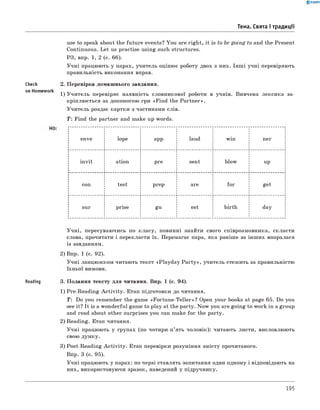 0 -R A N O K
Тема. Свята і традиції
use to speak about the future events? You are right, it is to be going to and the Present
Continuous. Let us practise using such structures.
РЗ, впр. 1, 2 (с. 66).
Учні працюють у парах, учитель оцінює роботу двох з них. Інш і учні перевіряють
правильність виконання вправ.
Check 2. Перевірка домашнього завдання.
on Homework -,ч, т ^
1) Учитель перевіряє наявність словникової роботи в учнів. Вивчена лексика за­
кріплюється за допомогою гри «Find the Partner».
Учитель роздає картки з частинами слів.
T: Find the partner and make up words.
enve lope app laud win ner
invit ation pre sent blow up
con test prep are for get
sur prise gu est birth day
Учні, пересуваючись по класу, повинні знайти свого співрозмовника, скласти
слова, прочитати і перекласти їх. Перемагає пара, яка раніше за інших впоралася
із завданням.
2) Впр. 1 (с. 92).
Учні ланцюжком читають текст «Playday P a rty», учитель стежить за правильністю
їхньої вимови.
Reading 3. Подання тексту для читання. Впр. 1 (с. 94).
1) Pre-Reading A ctivity. Етап підготовки до читання.
T: Do you remember the game «Fortune-Teller»? Open your books at page 65. Do you
see it? It is a wonderful game to play at the party. Now you are going to work in a group
and read about other surprises you can make for the party.
2) Reading. Етап читання.
Учні працюють у групах (по чотири-п’ять чоловік): читають листи, висловлюють
свою думку.
3) Post-Reading A ctivity. Етап перевірки розуміння змісту прочитаного.
Впр. 3 (с. 95).
Учні працюють у парах: по черзі ставлять запитання один одному і відповідають на
них, використовуючи зразок, наведений у підручнику.
195
 