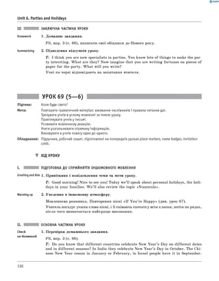 0 - R A N O K
III ЗАКЛЮЧНА ЧАСТИНА УРОКУ
Homework 1. Домашнє завдання.
РЗ, впр. 3 (с. 66), написати свої обіцянки до Нового року.
Summarizing 2. Підведення підсумків уроку.
T: I think you are now specialists in parties. You know lots of things to make the par­
ty intersting. W hat are they? Now imagine that you are w riting fortunes on pieces of
paper for the party. W hat w ill you write?
Учні по черзі відповідають на запитання вчителя.
Unit 6. Parties and Holidays
УРОК 69 (5— 6)
Підтема: Коли буде свято?
Мета: Повторити граматичний матеріал: вживання числівників і правила читання дат.
Тренувати учнів в усному мовленні за темою уроку.
Практикувати учнів у письмі.
Розвивати мовленнєву реакцію.
Учити узагальнювати отриману інформацію.
Виховувати в учнів повагу один до одного.
Обладнання: Підручник, робочий зошит, підготовлені на попередніх уроках place markers, name badges, invitation
cards.
▼ ХІД УРОКУ
I. ПІДГОТОВКА ДО СПРИЙНЯТТЯ ІНШОМОВНОГО МОВЛЕННЯ
Greeting andAim 1. Привітання і повідомлення теми та мети уроку.
T: Good morning! № ce to see you! Today w e’ll speak about personal holidays, the holi­
days in your families. W e ’ll also review the topic «Num erals».
Warming up 2. Уведення в іншомовну атмосферу.
Мовленнєва розминка. Повторення пісні « I f You ’re Happy» (див. урок 67).
Учитель нагадує учням слова пісні, і її співають спочатку всім класом, потім по рядах,
після чого визначається найкраще виконання.
ОСНОВНА ЧАСТИНА УРОКУ
Check 1. Перевірка домашнього завдання.
on Homework
РЗ, впр. 3 (с. 66).
T : Do you know that different countries celebrate New Y ear’s Day on different dates
and in different seasons? In India they celebrate New Y ear’s Day in October. The Chi­
nese New Year comes in January or February, in Israel people have it in September.
196
 