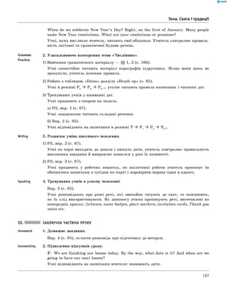 Тема. Свята і традиції
Grammar
Practice
Writing
Speaking
When do we celebrate New Y ear’s Day? Right, on the first of January. Many people
make New Year resolutions. W hat are your resolutions or promises?
Учні, яких викликає вчитель, читають свої обіцянки. Учитель контролює правиль­
ність логічної та граматичної будови речень.
2. Узагальнюю че повторення теми «Числівник».
1) Вивчення граматичного матеріалу — §§ 1, 2 (с. 168).
Учні самостійно читають матеріал параграфів підручника. Якщ о вони щось не
зрозуміли, учитель пояснює правила.
2) Робота з таблицею «D ates» розділу «Brush up» (с. 95).
Учні в режимі P 1 ^ P 2 ^ P 3... уголос читають правила написання і читання дат.
3) Тренування учнів у вживанні дат.
Учні працюють з опорою на модель.
а) РЗ, впр. 1 (с. 67).
Учні ланцюжком читають складені речення.
б) Впр. 2 (с. 95).
Учні відповідають на запитання в режимі T ^ P 1 ^ P 2 ^ P 3...
3. Розвиток умінь писемного мовлення.
1) РЗ, впр. 2 (с. 67).
Учні по черзі виходять до дошки і пишуть дати, учитель контролює правильність
виконання завдання й виправляє помилки у разі їх наявності.
2) РЗ, впр. 3 (с. 67).
Учні працюють у робочих зошитах, по закінченні роботи учитель пропонує їм
обмінятися зошитами з сусідом по парті і перевірити вправу один в одного.
4. Тренування учнів в усному мовленні.
Впр. 3 (с. 95).
Учні розповідають про різні речі, які звичайно готують до свят, та пояснюють,
як їх слід використовувати. Як допомогу учням пропонують речі, виготовлені на
попередніх уроках: fortunes, name badges, place markers, invitation cards, Thank you
notes etc.
Summarizing
ЗАКЛЮЧНА ЧАСТИНА УРОКУ
1. Домашнє завдання.
Впр. 4 (с. 95), скласти розповідь про підготовку до вечірки.
2. Підведення підсумків уроку.
T : W e are finishing our lesson today. By the way, what date is it? And when are we
going to have our next lesson?
Учні відповідають на запитання вчителя: називають дати.
197
 