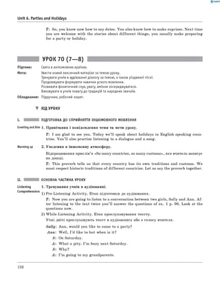 0 - R A N O K
Unit 6. Parties and Holidays
T: So, you know now how to say dates. You also know how to make suprises. N ext time
you are welcome with the stories about different things, you usually make preparing
for a party or holiday.
УРОК 70 (7— 8)
Підтема: Свята в англомовних країнах.
Мета: Увести новий лексичний матеріал за темою уроку.
Тренувати учнів в аудіюванні діалогу за темою, а також різдвяної пісні.
Продовжувати формувати навички усного мовлення.
Розвивати фонетичний слух, увагу, вміння зосереджуватися.
Виховувати в учнів повагу до традицій та народних звичаїв.
Обладнання: Підручник, робочий зошит.
▼ ХІД УРОКУ
I. ПІДГОТОВКА ДО СПРИЙНЯТТЯ ІНШОМОВНОГО МОВЛЕННЯ
Greeting andAim 1. Привітання і повідомлення теми та мети уроку.
T: I am glad to see you. Today w e’ll speak about holidays in English-speaking coun­
tries. You ’ll also practise listening to a dialogue and a song.
Warming up 2. Уведення в іншомовну атмосферу.
Відпрацювання прислів’я «So many countries, so many customs», яке вчитель записує
на дошці.
T: This proverb tells us that every country has its own traditions and customs. W e
must respect historic traditions of different countries. Let us say the proverb together.
II. ОСНОВНА ЧАСТИНА УРОКУ
Listening 1. Тренування учнів в аудіюванні.
Comprehension 1) Pre-Listening A ctivity. Етап підготовки до аудіювання.
T: Now you are going to listen to a conversation between two girls, Sally and Ann. A f ­
ter listening to the text twice you’ll answer the questions of ex. 1 p. 96. Look at the
questions now.
2) W hile-Listening A ctivity. Етап прослуховування тексту.
Учні двічі прослуховують текст в аудіозапису або з голосу вчителя.
Sally: Ann, would you like to come to a party?
A n n : W ell, I ’d like to but when is it?
S : On Saturday.
A : W hat a pity. I ’m busy next Saturday.
S: W hy?
A : I ’m going to my grandparents.
198
 