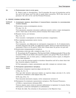 0 -R A N O K
Тема: Повторення
Aim 4. П овідом лення теми та мети уроку.
T : Today’s topic is «In tro d u c tio n ». Y o u ’ ll rem em ber the ways o f introduction and by
the end o f the lesson you ’ ll be able to speak about yourselves. W e ’ll also revise our
gram m ar: the verb «to b e» and the Personal Pronouns.
Speaking and
Reading
Grammar
Revision
ОСНОВНА ЧАСТИНА УРОКУ
1. А к ти візац ія навичок д іалогічн ого й м он ологічн ого м овлення та удосконалення
техніки читання.
1) П ідготовка учнів до відтворення діалогу.
РЗ, впр. 1 (с. 4).
У ч н і виконую ть завдання письмово в робочому зош иті, потім у парах відтворюють
діалог. Одна пара за викликом учителя інсценує його перед класом.
2) Подання тексту для читання.
Впр. 1а (с. 4).
У ч н і слухаю ть і повторюють за вчителем речення з підручника.
3) Етап перевірки розуміння зм істу тексту.
Впр. 1b (с. 4).
У ч н і називають, щ о зображено на ілю страціях підручника (с. 4), й повідомляю ть,
щ о вони дізналися про дітей, я к і зображ ені на фото. П отім по черзі відповідають на
запитання: W h a t is in the poster? W h a t other things about the person can you add.
4) Закріплення відпрацьованого матеріалу.
а) Розповідь учнів про себе з опорою на впр. 1 (с. 4).
T : Do you know the T V programme «The Smartest Child» («Н айрозум ніш ий»)? Do you like
to watch it? W ho do you think is the smartest pupil in your group? W h y do you think so?
У ч н і називають, хто, на їхню дум ку, є найрозумніш им учнем в групі, та обґрунто­
вую ть свою відповідь.
T : L et us ask the sm artest pupils to introduce them selves and tell us about th eir hob­
bies, fa vo rite subjects, friends etc.
б) У ч н і працюють у парах: розповідають про себе з опорою на клю чові слова.
2. П овторення граматичного м атеріалу.
1) Повторення утворення коротких форм дієслова to be.
а) Впр. 2а, b (с. 5).
У ч н і про себе читають приклади повних та коротких форм дієслова to be, потім
ланцю ж ком називають повні форми (впр. 2b).
б) РЗ, впр. 2b (c. 5).
У ч н і письмово виконую ть вправу, потім ланцю ж ком читаю ть її.
2) Повторення й активізація граматичного м атеріалу «T h e Personal Pron ou n s».
а) Робота з граматичною таблицею (Н О ).
У чи тель звертає увагу учнів на виділені займенники та пропонує їх згадати. Потім
вони разом з учителем повторюють ці займенники.
Т: Study the table. P a y attention to the pronouns in the O bjective Case.
19
 
