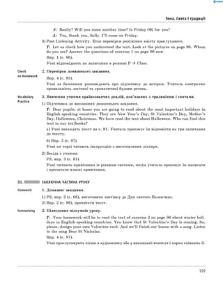 Тема. Свята і традиції
check
on Homework
Vocabulary
Practice
S: Really? W ill you come another time? Is Friday OK for you?
A : Yes, thank you, Sally. I ’ll come on Friday.
3) Post-Listening A ctivity. Етап перевірки розуміння змісту прослуханого.
T : Let us check how you understood the text. Look at the pictures on page 96. Whom
do you see? Answer the questions of exercise 1 on page 96 now.
Впр. 1 (с. 96).
Учні відповідають на запитання в режимі P ^ Class.
2. Перевірка домашнього завдання.
Впр. 4 (с. 95).
Учні за бажанням розповідають про підготовку до вечірки. Учитель контролює
правильність логічної та граматичної будови речень.
3. Вивчення учнями країнознавчих реалій, пов’язаних з традиціями і святами.
1) Підготовка до виконання домашнього завдання.
T : Dear pupils, at home you are going to read about the most important holidays in
English-speaking countries. They are New Y ear’s Day, St Valentine’s Day, M other’s
Day, Halloween, Christmas. W e have read the text about Halloween. W ho can find this
text in our textbooks?
а) Учні знаходять текст на с. 81. Учитель пропонує їм відповісти на три запитання
до тексту.
б) Впр. 3 (с. 97).
Учні по черзі читають інструкцію з виготовлення ліхтаря.
2) Бесіда з учнями.
РЗ, впр. 3 (с. 81).
Учні читають привітання із різними святами, потім учитель пропонує їм написати
і прочитати власні привітання.
Summarizing
ЗАКЛЮЧНА ЧАСТИНА УРОКУ
1. Домашнє завдання.
1) РЗ, впр. 2 (с. 68), виготовити листівку до Дня святого Валентина.
2) Впр. 2 (с. 96), прочитати текст.
2. Підведення підсумків уроку.
T : Your homework w ill be to read the text of exercise 2 on page 96 about winter holi­
days in English-speaking countries. You know that St Valentine’s Day is coming. So,
please, design your own Valentine card. And w e’ll finish our lesson with a song. Listen
to the song Dear St Nicholas.
Впр. 4 (с. 97).
Учні прослуховують пісню в аудіозапису або у виконанні вчителя і хором співають її.
199
 