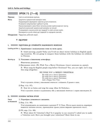 0 -R A N O K
Unit 6. Parties and Holidays
УРОК 71 (7— 8)
Підтема: Свята в англомовних країнах.
Мета: Закріпити граматичний матеріал теми.
Продовжувати формувати навички усного мовлення.
Розвивати комунікативні здібності учнів.
Проконтролювати самостійне читання учнями країнознавчого тексту.
Закріпити вивчений граматичний матеріал на письмі.
Розширювати знання учнів про традиції та свята різних країн.
Виховувати в учнів повагу до традицій та народних звичаїв.
Обладнання: Підручник, робочий зошит.
▼ Хід УРОКУ
I. ПІДГОТОВКА ДО СПРИЙНЯТТЯ ІНШОМОВНОГО МОВЛЕННЯ
Greeting andAim 1. Привітання і повідомлення теми та мети уроку.
T: Good morning, pupils! Today you’ll tell me about winter holidays in English-speak­
ing countries. W e are going to compare those holidays with the holidays we celebrate
in Ukraine.
Warming up 2. Уведення в іншомовну атмосферу.
Фонетична розминка.
1) Виконання пісні «W e W ish You a M erry Christmas» (текст записано на дошці).
T: W hat song do English people sing before Christmas? Yes, you are right. L et’s sing
this song altogether.
W E W ISH YOU A M E R R Y CHRISTM AS
We wish you a merry Christmas,
We wish you a merry Christmas,
We wish you a merry Christmas,
And a Happy New Year.
Учні слухають пісню у виконанні вчителя і співають її разом з ним.
2) Впр. 4 (с. 97).
T : Now let us listen and sing the song «Dear St Nicholas».
Учні слухають пісню в аудіозапису або у виконанні вчителя і хором виконують її.
ОСНОВНА ЧАСТИНА УРОКУ
check 1. Перевірка домашнього завдання.
on H°mew°rk 1) Впр. 2 (с. 96).
Учні відповідають на запитання в режимі P ^ Class. П ісля цього вчитель перевіряє
навички читання вголос, пропонуючи трьом учням виразно прочитати текст.
2) РЗ, впр. 2 (с. 68).
T : W hat about St Valentine’s Day? Is it popular in our country? I asked you to make
a Valentine card. Have you brought your valentines? Show them to me.
200
 
