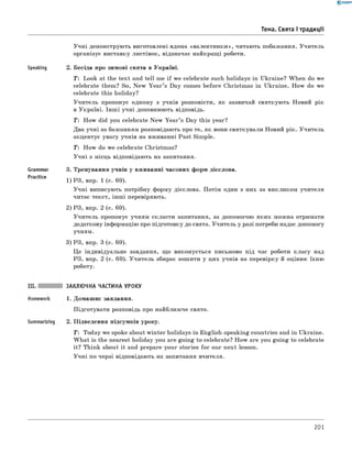 0 - R A N O K
Тема. Свята і традиції
Speaking
Grammar
Practice
Учні демонструють виготовлені вдома «валентинки», читають побажання. Учитель
організує виставку листівок, відзначає найкращі роботи.
2. Бесіда про зимові свята в Україні.
T: Look at the text and tell me if we celebrate such holidays in Ukraine? When do we
celebrate them? So, New Y ear’s Day comes before Christmas in Ukraine. How do we
celebrate this holiday?
Учитель пропонує одному з учнів розповісти, як зазвичай святкують Новий рік
в Україні. Інш і учні доповнюють відповідь.
T: How did you celebrate New Y ear’s Day this year?
Два учні за бажанням розповідають про те, як вони святкували Новий рік. Учитель
акцентує увагу учнів на вживанні Past Simple.
T : How do we celebrate Christmas?
Учні з місць відповідають на запитання.
3. Тренування учнів у вживанні часових форм дієслова.
1) РЗ, впр. 1 (с. 69).
Учні виписують потрібну форму дієслова. Потім один з них за викликом учителя
читає текст, інш і перевіряють.
2) РЗ, впр. 2 (с. 69).
Учитель пропонує учням скласти запитання, за допомогою яких можна отримати
додаткову інформацію про підготовку до свята. Учитель у разі потреби надає допомогу
учням.
3) РЗ, впр. 3 (с. 69).
Це індивідуальне завдання, що виконується письмово під час роботи класу над
РЗ, впр. 2 (с. 69). Учитель збирає зошити у цих учнів на перевірку й оцінює їхню
роботу.
Summarizing
ЗАКЛЮЧНА ЧАСТИНА УРОКУ
1. Домашнє завдання.
Підготувати розповідь про найближче свято.
2. Підведення підсумків уроку.
T : Today we spoke about winter holidays in English-speaking countries and in Ukraine.
W hat is the nearest holiday you are going to celebrate? How are you going to celebrate
it? Think about it and prepare your stories for our next lesson.
Учні по черзі відповідають на запитання вчителя.
201
 
