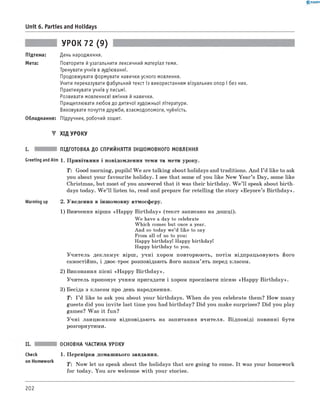 0 -R A N O K
Unit 6. Parties and Holidays
УРОК 72 (9)
Підтема: День народження.
Мета: Повторити й узагальнити лексичний матеріал теми.
Тренувати учнів в аудіюванні.
Продовжувати формувати навички усного мовлення.
Учити переказувати фабульний текст із використанням візуальних опор і без них.
Практикувати учнів у письмі.
Розвивати мовленнєві вміння й навички.
Прищеплювати любов до дитячої художньої літератури.
Виховувати почуття дружби, взаємодопомоги, чуйність.
Обладнання: Підручник, робочий зошит.
▼ ХІД УРОКУ
I. ПІДГОТОВКА ДО СПРИЙНЯТТЯ ІНШОМОВНОГО МОВЛЕННЯ
Greeting andAim 1. Привітання і повідомлення теми та мети уроку.
T : Good morning, pupils! W e are talking about holidays and traditions. And I ’d like to ask
you about your favourite holiday. I see that some of you like New Year’s Day, some like
Christmas, but most of you answered that it was their birthday. W e ’ll speak about birth­
days today. W e’ll listen to, read and prepare for retelling the story «Eeyore’s Birthday».
Warming up 2. Уведення в іншомовну атмосферу.
1) Вивчення вірша «Happy Birthday» (текст записано на дошці).
We have a day to celebrate
Which comes but once a year.
And so today we’d like to say
From all of us to you:
Happy birthday! Happy birthday!
Happy birthday to you.
У читель декламує вірш, учні хором повторюють, потім відпрацьовують його
самостійно, і двоє-троє розповідають його напам’ять перед класом.
2) Виконання пісні «Happy Birthday».
Учитель пропонує учням пригадати і хором проспівати пісню «Happy Birthday».
3) Бесіда з класом про день народження.
T: I ’d like to ask you about your birthdays. When do you celebrate them? How many
guests did you invite last time you had birthday? Did you make surprises? Did you play
games? Was it fun?
У чні ланцюжком відповідають на запитання вчителя. Відповіді повинні бути
розгорнутими.
ОСНОВНА ЧАСТИНА УРОКУ
check 1. Перевірка домашнього завдання.
on Homework T : Now let us speak about the holidays that are going to come. It was your homework
for today. You are welcome with your stories.
202
 