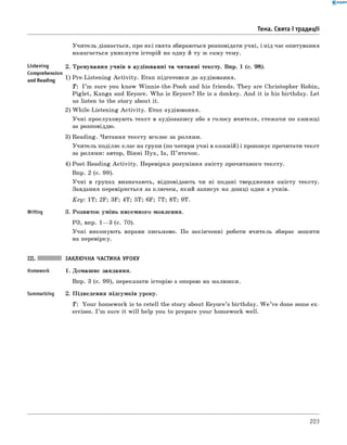 0 - R A N O K
Тема. Свята і традиції
Учитель дізнається, про які свята збираються розповідати учні, і під час опитування
намагається уникнути історій на одну й ту ж саму тему.
Listening 2. Тренування учнів в аудіюванні та читанні тексту. Впр. 1 (с. 98).
Comprehension
and Reading 1) Pre-Listening A ctivity. Етап підготовки до аудіювання.
T: I ’m sure you know Winnie-the-Pooh and his friends. They are Christopher Robin,
Piglet, Kanga and Eeyore. W ho is Eeyore? He is a donkey. And it is his birthday. Let
us listen to the story about it.
2) W hile-Listening A ctivity. Етап аудіювання.
Учні прослуховують текст в аудіозапису або з голосу вчителя, стежачи по книжці
за розповіддю.
3) Reading. Читання тексту вголос за ролями.
Учитель поділяє клас на групи (по чотири учні в кожній) і пропонує прочитати текст
за ролями: автор, Вінні П ух, Іа, П ’ятачок.
4) Post-Reading A ctivity. Перевірка розуміння змісту прочитаного тексту.
Впр. 2 (с. 99).
Учні в групах визначають, відповідають чи ні подані твердження змісту тексту.
Завдання перевіряється за ключем, який записує на дошці один з учнів.
Key: 1T; 2F; 3F; 4T; 5T; 6F; 7T; 8T; 9T.
Writing 3. Розвиток умінь писемного мовлення.
РЗ, впр. 1— 3 (с. 70).
Учні виконують вправи письмово. По закінченні роботи вчитель збирає зошити
на перевірку.
Summarizing
ЗАКЛЮЧНА ЧАСТИНА УРОКУ
1. Домашнє завдання.
Впр. 3 (с. 99), переказати історію з опорою на малюнки.
2. Підведення підсумків уроку.
T: Your homework is to retell the story about Eeyore’s birthday. W e ’ve done some ex­
ercises. I ’m sure it w ill help you to prepare your homework well.
203
 