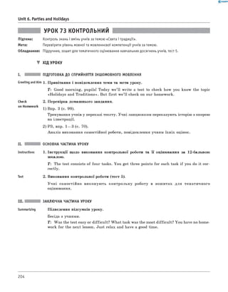 0 -R A N O K
Unit 6. Parties and Holidays
УРОК 73 КОНТРОЛЬНИЙ
Підтема: Контроль знань і вмінь учнів за темою «Свята і традиції».
Мета: Перевірити рівень мовної та мовленнєвої компетенції учнів за темою.
Обладнання: Підручник, зошит для тематичного оцінювання навчальних досягнень учнів, тест 5.
▼ ХІД УРОКУ
I. ПІДГОТОВКА ДО СПРИЙНЯТТЯ ІНШОМОВНОГО МОВЛЕННЯ
Greeting andAim 1. Привітання і повідомлення теми та мети уроку.
T : Good morning, pupils! Today w e’ll w rite a test to check how you know the topic
«Holidays and Traditions». But first w e’ll check on our homework.
check
on Homework
2. Перевірка домашнього завдання.
1) Впр. 3 (с. 99).
Тренування учнів у переказі тексту. Учні ланцюжком переказують історію з опорою
на ілюстрації.
2) РЗ, впр. 1— 3 (с. 70).
Аналіз виконання самостійної роботи, повідомлення учням їхніх оцінок.
II.
Instructions
Test
ОСНОВНА ЧАСТИНА УРОКУ
1. Інструкції щодо виконання контрольної роботи та її оцінювання за 12-бальною
шкалою.
T: The test consists of four tasks. You get three points for each task if you do it cor­
rectly.
2. Виконання контрольної роботи (тест 5).
У ч н і самостійно виконую ть контрольну роботу в зош итах для тематичного
оцінювання.
III. ЗАКЛЮЧНА ЧАСТИНА УРОКУ
Summarizing Підведення підсумків уроку.
Бесіда з учнями.
T : Was the test easy or difficult? W hat task was the most difficult? You have no home­
work for the next lesson. Just relax and have a good time.
204
 