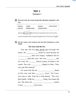 Тема. Свята і традиції
TEST 5
Variant I
Find and circle the words having their Ukrainian equivalent in the
box.

лялька хазяїн кожен голосувати
новини інформація запрошення
v J
p i e c e(p u p p e^e a r h o s t c o m e a c h v i s i t v o t e
n e w s l o o k i n f o r m a t i o n g l u e i n v i t a t i o n l i g h t
Put the verbs in the brackets into the Past Continuous or Past
Simple.
The Crow and the Fox
One day the Fox was going (go) through the
forest. H e __________________(look) for food because he
____________________ (be) very hungry. Suddenly the fox
_____________ (see) the crow. The cro w _______________(sit)
on a tree. H e ___________(have) a piece of cheese in his
mouth. The cro w ________________(begin) to think, "How
can I get that cheese?"
For some time the fo x _________________________ (look)
at the crow and then _____________ (say), "Mr Crow,
you sing so well. Sing me a song please". The crow
(be) foolish. While he______________(sing), the cheese fell
out. The clever fo x________________________________ (catch)
it an d ________________ (run) away.
205
 