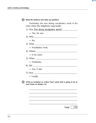0 R A N O K
Unit 6. Parties and Holidays
Read the sentence and make up questions.
Yesterday Jim was doing vocabulary work in his
room when the telephone rang loudly.
1) W as Jim doing vocabulary work?________________
— Yes, he was.
2) W h o _____________________________________________________
— Jim.
3) W h at_____________________________________________________
— Vocabulary work.
4) W h ere___________________________________________________
— In his room.
5) W hen____________________________________________________
— Yesterday.
6) D id_______________________________________________________
— Yes, it did.
7) H ow ______________________________________________________
— Loudly.
W rite an invitation to a New Year's party that is going to be at
your house on January 1st.
Total: | |[ Ї2]
206
 