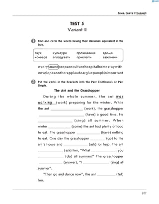 0 -R A N O K
Тема. Свята і традиції
TEST 5
Variant II
Find and circle the words having their Ukrainian equivalent in the
box.
звук культура проживання
------------------
вдома
конверт аплодувати приклеїти важливии
 --------------
every(sound)prepareculturehospitalhom estayw ith
envelopeanotherapplaudeargluepumpkinimportant
Put the verbs in the brackets into the Past Continuous or Past
Simple.
The Ant and the Grasshopper
During the wh o l e s u mme r , the ant w a s
working (work) preparing for the winter. While
the a n t________________________ (work), the grasshopper
__________________________________(have) a good time. He
__________________________ ( s i ng) all s ummer . W h e n
winter________________ (come) the ant had plenty of food
to eat. The grasshopper_________________ (have) nothing
to eat. One day the grasshopper___________(go) to the
ant's house an d __________________ (ask) for help. The ant
___________________(ask) him, "W h at____________________you
___________________ (do) all summer?" The grasshopper
_________________ (answer), " I _____________________(sing) all
summer".
"Then go and dance now", the ant______________(tell)
him.
207
 