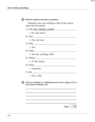 0 -R A N O K
Unit 6. Parties and Holidays
Read the sentence and make up questions.
Yesterday Ann was watching a film at the cinema
when the fire started.
1) W as Ann reading a book?________________________
— No, she wasn't.
2) W a s ______________________________________________________
— Yes, she was.
3) W h o _____________________________________________________
— Ann.
4) W h at_____________________________________________________
— She was watching a film.
5) W h ere___________________________________________________
— At the cinema.
6) W hen____________________________________________________
— Yesterday.
7) D id_______________________________________________________
— Yes, it did.
W rite an invitation to a Halloween party that is going to be in
your house on October 31st.
Total:
208
 
