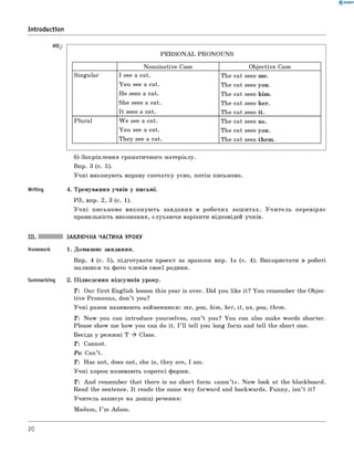 0 -R A N O K
Introduction
НО2:
P E R S O N A L PR O N O U N S
N om in ative Case O bjective Case
Singular I see a cat.
Y ou see a cat.
H e sees a cat.
She sees a cat.
It sees a cat.
The cat sees me.
The cat sees you.
The cat sees him .
The cat sees her.
The cat sees it.
Plu ral W e see a cat.
Y ou see a cat.
Th ey see a cat.
The cat sees us.
The cat sees you.
The cat sees them .
б) Закріплення граматичного матеріалу.
Впр. 3 (с. 5).
У ч н і виконую ть вправу спочатку усно, потім письмово.
Writing 4. Тренування учнів у письмі.
РЗ, впр. 2, 3 (с. 1).
У ч н і письм ово ви к он ую ть завдання в р обочи х зош и тах. У ч и т е л ь п еревіряє
правильність виконання, слухаю чи варіанти відповідей учнів.
Summarizing
ЗАКЛЮЧНА ЧАСТИНА УРОКУ
1. Домаш нє завдання.
Впр. 4 (с. 5), підготувати проект за зразком впр. 1а (с. 4). Використати в роботі
малю нки та фото членів своєї родини.
2. П ідведення підсумків уроку.
T: Our firs t English lesson this year is over. Did you like it? Y ou rem em ber the Objec­
tive Pronouns, don’t you?
У ч н і разом називають займенники: me, you, him , her, it, us, you, th em .
T: N ow you can introduce yourselves, can’t you? You can also make words shorter.
Please show me how you can do it. I ’ ll tell you long fo rm and tell the short one.
Бесіда у реж имі T ^ Class.
T: Сannot.
Ps: Сan’t.
T: Нas not, does not, she is, they are, I am.
У ч н і хором називають короткі форми.
T: A n d rem em ber that there is no short fo rm «am n ’t » . N ow look at the blackboard.
Read the sentence. It reads the same w ay forw ard and backwards. Funny, isn ’t it?
У чи тель записує на дош ці речення:
Madam , I ’m Adam .
20
 