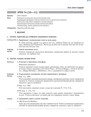 0 - R A N O K
Тема. Свята і традиції
Підтема:
Мета:
УРОК 74 (10— 11)
Свята в Україні.
Повторити й узагальнити лексичний матеріал теми.
Продовжувати формувати навички монологічного та діалогічного мовлення.
Узагальнити тему «Свята і традиції» в усному мовленні.
Проаналізувати виконання учнями контрольної роботи.
Розвивати уяву, пам'ять, уміння логічно мислити.
Обладнання: Підручник, робочий зошит.
▼ Хід УРОКУ
I. ПІДГОТОВКА ДО СПРИЙНЯТТЯ ІНШОМОВНОГО МОВЛЕННЯ
Greeting andAim 1. Привітання і повідомлення теми та мети уроку.
T: Good morning, pupils! I am glad to see you, children! Today we are finishing our
topic «Holidays and Traditions». W e ’ll sum up what w e’ve learned. But first let us ana­
lyze how you did your test.
Analyzing
the Test
2. А наліз виконання тесту.
Учитель повідомляє результати виконання контрольної роботи й аналізує типові
помилки, які зробили учні.
Vocabulary
Revision
II. ОСНОВНА ЧАСТИНА УРОКУ
Warming up 1. Уведення в іншомовну атмосферу.
Фонетична розминка.
Учитель пропонує учням згадати вірші, римування, пісні, які вивчалися на уроках
за темою «Свята і традиції» ( « I t ’s Party Tim e», « I f You ’re H appy», «Come to the Par­
ty », «Happy Birthday», «H allow een», etc.), і розповісти їх перед класом.
2. Узагальнюю че повторення лексико-граматичного матеріалу.
1) Впр. 1 (с. 100).
Учні самостійно письмово виконують вправу, доповнюючи речення, потім ланцюжком
читають їх. Учитель контролює правильність граматичної будови речень і виправляє
помилки у разі їх наявності.
2) Впр. 2 (с. 100).
Учні виконують завдання згідно з моделлю в режимі P 1 ^ P 2 ^ P 3.
3) РЗ, впр. 1— 3 (с. 71).
Учні працюють у парах: по черзі ставлять один одному запитання і відповідають
на них. Учитель викликає по одній парі для перевірки кожної з трьох вправ.
Speaking 3. Тренування учнів в усному мовленні.
1) «M y Favourite H oliday».
Один-два учні розповідають про своє улюблене свято. Учитель контролює правильність
логічної та граматичної будови речень і виправляє помилки у разі їх наявності.
209
 