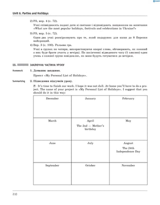 2) РЗ, впр. 4 (с. 72).
Учні співвідносять подані дати зі святами і відповідають ланцюжком на запитання
«W h at are the most popular holidays, festivals and celebrations in Ukraine?»
3) РЗ, впр. 5 (с. 72).
Один-два учні розмірковують про те, який подарунок для мами до 8 Березня
найкращий.
4) Впр. 3 (с. 100). Рольова гра.
Учні в групах по чотири, використовуючи опорні слова, обговорюють, як кожний
з них буде брати участь у вечірці. По закінченні відведеного часу (5 хвилин) один
учень з кожної групи повідомляє, як вони будуть готуватися до вечірки.
III. ЗАКЛЮЧНА ЧАСТИНА УРОКУ
Homework 1. Домашнє завдання.
Проект «M y Personal List of Holidays».
Summarizing 2. Підведення підсумків уроку.
0 R A N O K
Unit 6. Parties and Holidays
T: I t ’s time to finish our work. I hope it was not dull. A t home you’ll have to do a pro­
ject. The name of your project is «M y Personal List of Holidays». I suggest that you
should do it in this way:
December January February
March A pril
The 2nd — M other’s
birthday
May
June July August
The 24th
Independence Day
September October November
210
 