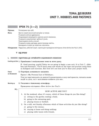 0 - R A N O K
ТЕМА: ДОЗВІЛЛЯ
UNIT 7. HOBBIES AND PASTIMES
УРОК 75 (1— 2)
Підтема: Поговоримо про хобі.
Мета: Увести новий лексичний матеріал за темою.
Розвивати вміння аудіювання.
Продовжувати формувати навички усного мовлення.
Розвивати комунікативні здібності учнів.
Практикувати учнів у письмі.
Розвивати мовну здогадку, довгострокову пам'ять.
Виховувати інтерес до корисних захоплень.
Обладнання: Підручник, робочий зошит, картки для проведення вікторини «How Active Are You?» (HO).
▼ ХІД УРОКУ
I. ПІДГОТОВКА ДО СПРИЙНЯТТЯ ІНШОМОВНОГО МОВЛЕННЯ
Greeting andAim 1. Привітання і повідомлення теми та мети уроку.
T: Good morning, pupils! Today we are going to begin a new unit. It is Unit 7, «Hob-
bies and Pastim es». You ’ll learn some new words on the topic and practise using them
in dialogues and exercises. But first let’s see how you’ve done your project work.
Check
on Homework
Warming up
HO,
2. Перевірка домашнього завдання.
Проект «M y Personal List of Holidays».
Учні по черзі виходять до дошки й демонструють класу свої проекти, читають назви
подій та дати, які є важливими особисто для них.
3. Уведення в іншомовну атмосферу.
Проведення вікторини «H ow A ctive A re You?»
H O W ACTIVE A R E YOU?
1. A t the weekend, when it ’s sunny, which of these things do you like doing?
a) sitting in the garden reading a book;
b) going to the swimming pool;
c) playing tennis or football.
2. On a cold, wet Sunday afternoon which of these activities do you like doing?
a) going to the cinema;
b) staying at home and doing nothing;
c) playing table tennis with friends.
211
 