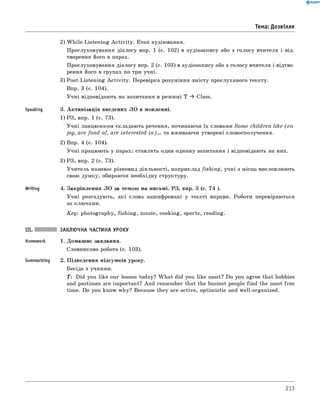2) W hile-Listening A ctivity. Етап аудіювання.
Прослуховування діалогу впр. 1 (с. 102) в аудіозапису або з голосу вчителя і від­
творення його в парах.
Прослуховування діалогу впр. 2 (с. 103) в аудіозапису або з голосу вчителя і відтво­
рення його в групах по три учні.
3) Post-Listening A ctivity. Перевірка розуміння змісту прослуханого тексту.
Впр. 3 (с. 104).
Учні відповідають на запитання в режимі T ^ Class.
Speaking 3. Активізація введених ЛО в мовленні.
1) РЗ, впр. 1 (с. 73).
Учні ланцюжком складають речення, починаючи їх словами Some children like (e n ­
joy, are fond of, are interested in)... та вживаючи утворені словосполучення.
2) Впр. 4 (с. 104).
Учні працюють у парах: ставлять один одному запитання і відповідають на них.
3) РЗ, впр. 2 (с. 73).
Учитель називає різновид діяльності, наприклад fishing, учні з місць висловлюють
свою думку, обираючи необхідну структуру.
Writing 4. Закріплення ЛО за темою на письмі. РЗ, впр. 3 (с. 74 ).
Учні розгадують, які слова зашифровані у тексті вправи. Роботи перевіряються
за ключами.
K ey: photography, fishing, music, cooking, sports, reading.
III. ЗАКЛЮЧНА ЧАСТИНА УРОКУ
Homework 1. Домашнє завдання.
словникова робота (с. 103).
Summarizing 2. Підведення підсумків уроку.
Бесіда з учнями.
T: Did you like our lesson today? W hat did you like most? Do you agree that hobbies
and pastimes are important? And remember that the busiest people find the most free
time. Do you know why? Because they are active, optimistic and well-organized.
0 R A N O K
Тема: Дозвілля
213
 