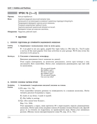 0 -R A N O K
Unit 7. Hobbies and Pastimes
УРОК 76 (1— 2)
Підтема: Нам це подобається.
Мета: Закріпити введений лексичний матеріал теми.
Узагальнити й систематизувати в мовленні граматичну структуру to be going to.
Продовжувати формувати навички усного мовлення.
Розвивати комунікативні здібності учнів.
Закріпити вивчений граматичний матеріал на письмі.
Виховувати інтерес до корисних захоплень.
Обладнання: Підручник, робочий зошит.
▼ Хід УРОКУ
Greeting
andAim
Warming up
ПІДГОТОВКА ДО СПРИЙНЯТТЯ ІНШОМОВНОГО МОВЛЕННЯ
1. Привітання і повідомлення теми та мети уроку.
T: I am glad to see you again, pupils! Our topic today is «W e Like It». Y ou ’ll make
a survey of the most popular free time activities in your groups. W e ’ll also revise the
structure to be going to.
2. Уведення в іншомовну атмосферу.
Вивчення римування (текст записано на дошці).
У ч н і хором повторюють за вчителем римування, потім троє-четверо з них
декламують його самостійно. Потім учні ланцюжком розповідають про свої хобі
та захоплення.
We are good friends
My hobbies and I.
We have such fun
My hobbies and I
We are good friends.
Can you say why?
Vocabulary
Practice
ОСНОВНА ЧАСТИНА УРОКУ
1. Активізація і закріплення введеної лексики за темою.
1) РЗ, впр. 1 (с. 74).
Учні самостійно читають речення та співвідносять їх з назвами захоплень. Потім
читають репліки й відповіді у парах.
Р 1: Look at my dress. I made it myself.
Р 2: Her hobby is sewing.
2) Гра «Х то запам’ятає більш е».
Впр. 5 (с. 104).
Учні працюють у парах, вони протягом 30 с переглядають перелік різноманітних
захоплень. Потім один учень закриває книжку й називає якомога більше слів. Другий
рахує їх та стежить по підручнику за правильністю назв. Потім учні міняються
ролями. (Можна також використовувати слова РЗ, впр. 21 (с. 73).)
214
 