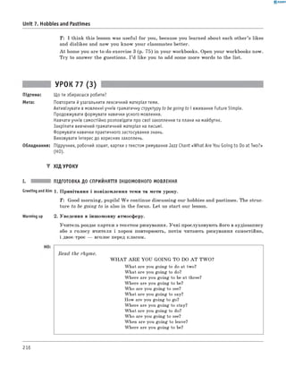 0 - R A N O K
Unit 7. Hobbies and Pastimes
T : I think this lesson was useful for you, because you learned about each other’s likes
and dislikes and now you know your classmates better.
A t home you are to do exercise 3 (p. 75) in your workbooks. Open your workbooks now.
Try to answer the guestions. I ’d like you to add some more words to the list.
УРОК 77 (3)
Підтема: Що ти збираєшся робити?
Мета: Повторити й узагальнити лексичний матеріал теми.
Активізувати в мовленні учнів граматичну структуру to be going to і вживання Future Simple.
Продовжувати формувати навички усного мовлення.
Навчати учнів самостійно розповідати про свої захоплення та плани на майбутнє.
Закріпити вивчений граматичний матеріал на письмі.
Формувати навички практичного застосування знань.
Виховувати інтерес до корисних захоплень.
Обладнання: Підручник, робочий зошит, картки з текстом римування Jazz Chant «What Are You Going to Do at Two?»
(HO).
▼ ХІД УРОКУ
I. ПІДГОТОВКА ДО СПРИЙНЯТТЯ ІНШОМОВНОГО МОВЛЕННЯ
Greeting andAim 1. Привітання і повідомлення теми та мети уроку.
T: Good morning, pupils! W e continue discussing our hobbies and pastimes. The struc­
ture to be going to is also in the focus. Let us start our lesson.
Warming up 2. Уведення в іншомовну атмосферу.
Учитель роздає картки з текстом римування. Учні прослуховують його в аудіозапису
або з голосу вчителя і хором повторюють, потім читають римування самостійно,
і двоє-троє — вголос перед класом.
Read the rhyme.
W H A T A R E YOU GOING TO DO A T TW O?
What are you going to do at two?
What are you going to do?
Where are you going to be at three?
Where are you going to be?
Who are you going to see?
What are you going to say?
How are you going to go?
Where are you going to stay?
What are you going to do?
Who are you going to see?
When are you going to leave?
Where are you going to be?
216
 