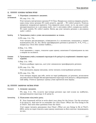 0 -R A N O K
Тема: Дозвілля
ОСНОВНА ЧАСТИНА УРОКУ
Check 1. Перевірка домашнього завдання.
on Homework
РЗ, впр. 3 (с. 75).
Учні читають свої речення в режимі T Class. Наприклад: учитель говорить projects,
один учень читає речення W e make projects, другий — W e collect projects. Учитель
виправляє неправильні варіанти. слід звернути увагу учнів на те, що деякі слова
використовуються як з дієсловом make, так і з дієсловом collect, наприклад models.
W e make models. W e collect models. Потім два учні читають речення з дієсловами
make і collect.
Speaking 2. Тренування учнів в усних висловлюваннях за темою.
1) РЗ, впр. 1 (с. 75).
Учні читають висловлювання, співвідносять їх з малюнками, зазначають у зошиті
відповідність (1b, 2c, 3a). Потім трансформують речення в режимі P 1 ^ P 2 ^ P 3
наприклад: Chris likes outdoor hobbies....
2) Впр. 1 (с. 105).
Учні працюють у парах, ставлячи один одному запитання й відповідаючи на них
з опорою на малюнки.
Grammar 3. Тренування учнів у вживанні структури to be going to (у порівнянні з іншими струк-
Practice турами).
1) Впр. 2 (с. 105).
Учитель розбирає приклад, далі учні ланцюжком трансформують речення.
2) РЗ, впр. 2 (с. 76).
Учні виконують вправу письмово, потім читають сконструйовані речення.
3) РЗ, впр. 3 (с. 76).
Учні читають вправу про себе, потім по черзі розбирають усі речення, вставляючи
дієслово в Future Simple або використовуючи структуру to be going to, і обґрунтовують
свій вибір. Учитель пропонує одному учню прочитати всю вправу.
III. ЗАКЛЮЧНА ЧАСТИНА УРОКУ
Homework 1. Домашнє завдання.
РЗ, впр. 3 (с. 76), скласти три-чотири речення про свої плани на майбутнє,
використовуючи структуру to be going to.
Summarizing 2. Підведення підсумків уроку.
T: Your homework w ill be to w rite about your plans for the future. Use the structure
to be going to. And now let us remember our Jazz Chant «W h at A re You Going to Do
at Tw o?» Ask each other questions from the chant.
Учні хором читають римування Jazz Chant «W h at are you Going to Do at Tw o?»
(НО), потім по черзі ставлять один одному запитання за його змістом і відповідають
на них.
217
 