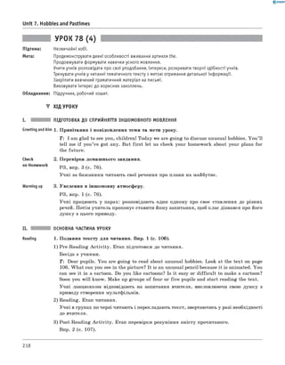 0 - R A N O K
Unit 7. Hobbies and Pastimes
Підтема:
Мета:
УРОК 78 (4)
Незвичайні хобі.
Продемонструвати деякі особливості вживання артикля the.
Продовжувати формувати навички усного мовлення.
Учити учнів розповідати про свої уподобання, інтереси, розкривати творчі здібності учнів.
Тренувати учнів у читанні тематичного тексту з метою отримання детальної інформації.
Закріпити вивчений граматичний матеріал на письмі.
Виховувати інтерес до корисних захоплень.
Обладнання: Підручник, робочий зошит.
▼ ХІД УРОКУ
I. ПІДГОТОВКА ДО СПРИЙНЯТТЯ ІНШОМОВНОГО МОВЛЕННЯ
Greeting andAim 1. Привітання і повідомлення теми та мети уроку.
T: I am glad to see you, children! Today we are going to discuss unusual hobbies. You ’ll
tell me if you’ve got any. But first let us check your homework about your plans for
the future.
Check
on Homework
Warming up
2. Перевірка домашнього завдання.
РЗ, впр. 3 (с. 76).
Учні за бажанням читають свої речення про плани на майбутнє.
3. Уведення в іншомовну атмосферу.
РЗ, впр. 1 (с. 76).
Учні працюють у парах: розповідають один одному про своє ставлення до різних
речей. Потім учитель пропонує ставити йому запитання, щоб клас дізнався про його
думку з цього приводу.
II. ОСНОВНА ЧАСТИНА УРОКУ
Reading 1. Подання тексту для читання. Впр. 1 (с. 106).
1) Pre-Reading A ctivity. Етап підготовки до читання.
Бесіда з учнями.
T: Dear pupils. You are going to read about unusual hobbies. Look at the text on page
106. W hat can you see in the picture? It is an unusual pencil because it is animated. You
can see it in a cartoon. Do you like cartoons? Is it easy or difficult to make a cartoon?
Soon you will know. Make up groups of four or five pupils and start reading the text.
Учні ланцюжком відповідають на запитання вчителя, висловлюючи свою думку з
приводу створення мультфільмів.
2) Reading. Етап читання.
Учні в групах по черзі читають і перекладають текст, звертаючись у разі необхідності
до вчителя.
3) Post-Reading A ctivity. Етап перевірки розуміння змісту прочитаного.
Впр. 2 (с. 107).
218
 