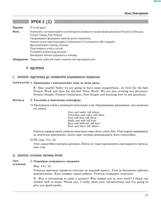 0 -R A N O K
Тема: Повторення
УРОК 2 (2)
Підтема: Я та мої друзі.
Мета: Повторити, систематизувати й активізувати вживання часових форм дієслова (Present Continuous,
Present Simple, Past Simple).
Продовжувати формувати навички усного мовлення.
Навчати учнів характеризувати, порівнювати та оцінювати себе та друзів.
Удосконалювати техніку читання.
Практикувати учнів у письмі.
Розвивати мовленнєву реакцію.
Виховувати вміння працювати в команді.
Обладнання: Підручник, робочий зошит, плакати, які підготували учні.
▼ ХІД УРОКУ
I. ПІДГОТОВКА ДО СПРИЙНЯТТЯ ІНШОМОВНОГО МОВЛЕННЯ
Greeting and Aim 1. П ривітання і повідом лення теми та мети уроку.
T: Dear pupils! Today we are goin g to have some com petitions. A t fir s t fo r the best
Project W ork and then fo r the best Team W ork . W e are also revisin g our gram m ar:
Present Sim ple, Present Continuous, Past Sim ple and learning how to ask questions.
Warming up 2. Уведення в інш омовну атмосферу.
1) Тренування учнів у вживанні питальних слів. Опрацювання римування, яке записане
на дош ці.
Over and under tell where.
Yesterday and today tell when.
Now and then tell when.
Badly and well tell how.
Easy and difficult tell how.
Here and there tell where.
Учитель звертає увагу учнів на питальні слова where, when, how. У чні хором повторюють
за вчителем римування, потім троє-четверо розповідають його самостійно.
2) РЗ, впр. 2 (с. 2).
У ч н і самостійно читають речення. П отім по черзі пропоную ть свої варіанти питаль­
них слів.
ОСНОВНА ЧАСТИНА УРОКУ
Check 1. П еревірка домаш нього завдання.
on Homework
Впр. 4 (с. 5).
У чи тель пропонує провести конкурс на кращ ий проект. У ч н і за баж анням роблять
повідомлення. К лас називає кращ і роботи. У чи тель підводить підсумки.
T : W as it in terestin g to make a project? W h o helped you in your w ork? I think you
worked w ell at home. Thank you. I really liked your introductions and I ’m goin g to
g iv e you good marks.
21
 