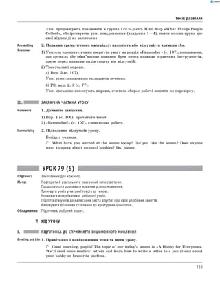 0 -R A N O K
Тема: Дозвілля
Учні продовжують працювати в групах і складають Mind-Map «W h at Things People
C ollect», обмірковуючи усні повідомлення (завдання 1— 4), потім кожна група дає
свої відповіді на запитання.
Presenting 2. Подання граматичного матеріалу: наявність або відсутність артикля the.
1) Учитель пропонує учням звернути увагу на розділ «Rem em ber» (с. 107), пояснюючи,
що артикль the обов’язково повинен бути перед назвами музичних інструментів,
проте перед назвами видів спорту він відсутній.
2) Тренувальні вправи.
а) Впр. 3 (с. 107).
Учні усно ланцюжком складають речення.
б) РЗ, впр. 2, 3 (с. 77).
Учні письмово виконують вправи, вчитель збирає робочі зошити на перевірку.
III. ЗАКЛЮЧНА ЧАСТИНА УРОКУ
Homework 1. Домашнє завдання.
1) Впр. 1 (с. 106), прочитати текст.
2) «Rem em ber!» (с. 107), словникова робота.
Summarizing 2. Підведення підсумків уроку.
Бесіда з учнями.
T : W hat have you learned at the lesson today? Did you like the lesson? Does anyone
want to speak about unusual hobbies? Do, please.
УРОК 79 (5)
Підтема: Захоплення для кожного.
Мета: Повторити й узагальнити лексичний матеріал теми.
Продовжувати розвивати навички усного мовлення.
Тренувати учнів у читанні тексту за темою.
Розвивати комунікативні здібності учнів.
Підготувати учнів до написання листа другові про своє улюблене заняття.
Виховувати дбайливе ставлення до культурних цінностей.
Обладнання: Підручник, робочий зошит.
▼ ХІД УРОКУ
I. ПІДГОТОВКА ДО СПРИЙНЯТТЯ ІНШОМОВНОГО МОВЛЕННЯ
Greeting andAim 1. Привітання і повідомлення теми та мети уроку.
T: Good morning, pupils! The topic of our today’s lesson is « A Hobby for Everyone».
W e ’ll read some readers’ letters and learn how to write a letter to a pen friend about
your hobby or favourite pastime.
219
 