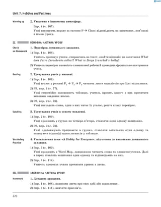 0 -R A N O K
Unit 7. Hobbies and Pastimes
Warming up 2. Уведення в іншомовну атмосферу.
Впр. 4 (с. 107).
Учні виконують вправу за схемою P ^ Class: відповідають на запитання, пов’язані
з темою уроку.
Check
on Homework
Reading
Speaking
Vocabulary
Practice
ОСНОВНА ЧАСТИНА УРОКУ
1. Перевірка домашнього завдання.
1) Впр. 1 (с. 106).
Учитель пропонує учням, спираючись на текст, знайти відповіді на запитання What
does Petro Doroshenko collect? What is Borys Ivanchuk’s hobby?.
2) Учитель перевіряє наявність словникової роботи й проводить фронтальне опитування
учнів.
2. Тренування учнів у читанні.
1) Впр. 1 (с. 108).
Учні вголос у режимі P 1 ^ P 2 ^ P 3 читають листи однолітків про їхні захоплення.
2) РЗ, впр. 1 (с. 77).
Учні самостійно заповнюють таблицю, учитель просить одного з них прочитати
виконане завдання вголос.
3) РЗ, впр. 2 (с. 78).
Учні знаходять слова, один з них читає їх уголос, решта класу перевіряє.
3. Тренування учнів в усному мовленні.
1) Впр. 2 (с. 109).
Учні працюють у групах по четверо-п’ятеро, ставлячи один одному запитання.
2) РЗ, впр. 3 (с. 78).
Учні продовжують працювати в групах, ставлячи запитання один одному та
записуючи відповіді однокласників у таблицю.
4. Узагальнення теми « A Hobby fo r Everyone», підготовка до виконання домашнього
завдання.
1) Впр. 3 (с. 109).
Учні працюють з W ord-Map, ланцюжком читають слова та словосполучення. Далі
в парах ставлять запитання один одному та відповідають на них.
2) Впр. 3 (с. 114).
Учитель пропонує учням прочитати уривок з листа.
ЗАКЛЮЧНА ЧАСТИНА УРОКУ
1. Домашнє завдання.
1) Впр. 1 (с. 108), написати листа про своє хобі або захоплення.
2) Впр. 3 (с. 111), вивчити прислів’я.
220
 