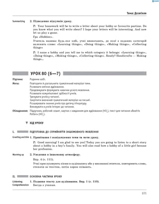 0 - R A N O K
Тема: Дозвілля
Summarizing 2. Підведення підсумків уроку.
T : Your homework will be to w rite a letter about your hobby or favourite pastime. Do
you know what you w ill write about? I hope your letters w ill be interesting. And now
let us play a game.
Гра «Hobbies».
Учитель називає будь-яке хобі, учні визначають, до якої з поданих категорій
належить слово: «Learning things», «D oing things», «M aking things», «Collecting
things»
T : I name a hobby and you tell me to which category it belongs: «Learning things»,
«Doing things», «M aking things», «Collecting things». Ready? Handicrafts — Making
th in g s.
Підтема:
Мета:
УРОК 80 (6— 7)
Родинне хобі.
Повторити й узагальнити граматичний матеріал теми.
Розвивати вміння аудіювання.
Продовжувати формувати навички усного мовлення.
Розвивати комунікативні здібності учнів.
Тренувати учнів у читанні.
Закріпити вивчений граматичний матеріал на письмі.
Розширювати знання учнів про дитячу літературу.
Виховувати в учнів інтерес до читання.
Обладнання: Підручник, робочий зошит, картки з завданням для аудіювання (НО1),текст для читання «Beatrix
Potter» (HO2).
▼ ХІД УРОКУ
I. ПІДГОТОВКА ДО СПРИЙНЯТТЯ ІНШОМОВНОГО МОВЛЕННЯ
Greeting andAim 1. Привітання і повідомлення теми та мети уроку.
T : Good morning! I am glad to see you! Today you are going to listen to a short story
about a hobby in a boy’s fam ily. You w ill also read how a hobby of a little girl became
her profession.
Warming up 2. Уведення в іншомовну атмосферу.
Впр. 4 (с. 111).
Учні прослуховують пісню в аудіозапису або у виконанні вчителя, повторюють слова,
стежачи за текстом, потім хором співають.
II. ОСНОВНА ЧАСТИНА УРОКУ
Listening 1. Подання тексту для аудіювання. Впр. 1 (с. 110).
Comprehension Бесіда з учнями.
221
 