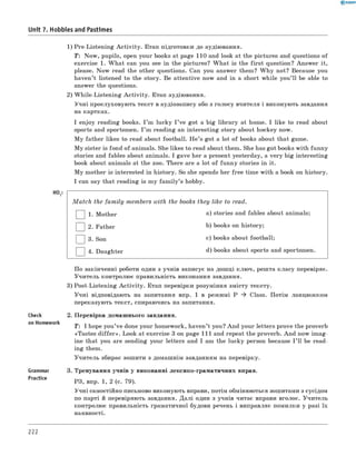 Unit 7. Hobbies and Pastimes
1) Pre-Listening A ctivity. Етап підготовки до аудіювання.
T: Now, pupils, open your books at page 110 and look at the pictures and questions of
exercise 1. W hat can you see in the pictures? W hat is the first question? Answer it,
please. Now read the other questions. Can you answer them? W hy not? Because you
haven’t listened to the story. Be attentive now and in a short while you’ll be able to
answer the questions.
2) W hile-Listening A ctivity. Етап аудіювання.
Учні прослуховують текст в аудіозапису або з голосу вчителя і виконують завдання
на картках.
I enjoy reading books. I ’m lucky I ’ve got a big library at home. I like to read about
sports and sportsmen. I ’m reading an interesting story about hockey now.
M y father likes to read about football. H e’s got a lot of books about that game.
M y sister is fond of animals. She likes to read about them. She has got books with funny
stories and fables about animals. I gave her a present yesterday, a very big interesting
book about animals at the zoo. There are a lot of funny stories in it.
M y mother is interested in history. So she spends her free time with a book on history.
I can say that reading is my fam ily’s hobby.
H° t:
M atch the family members with the books they like to read.
1. Mother a) stories and fables about animals;
| |2. Father b) books on history;
| |3. Son c) books about football;
| |4. Daughter d) books about sports and sportsmen.
Check
on Homework
Grammar
Practice
По закінченні роботи один з учнів записує на дошці ключ, решта класу перевіряє.
Учитель контролює правильність виконання завдання.
3) Post-Listening A ctivity. Етап перевірки розуміння змісту тексту.
Учні відповідають на запитання впр. 1 в режимі P ^ Class. Потім ланцюжком
переказують текст, спираючись на запитання.
2. Перевірка домашнього завдання.
T : I hope you’ve done your homework, haven’t you? And your letters prove the proverb
«Tastes d iffe r». Look at exercise 3 on page 111 and repeat the proverb. And now im ag­
ine that you are sending your letters and I am the lucky person because I ’ll be read­
ing them.
Учитель збирає зошити з домашнім завданням на перевірку.
3. Тренування учнів у виконанні лексико-граматичних вправ.
РЗ, впр. 1, 2 (с. 79).
Учні самостійно письмово виконують вправи, потім обмінюються зошитами з сусідом
по парті й перевіряють завдання. Далі один з учнів читає вправи вголос. Учитель
контролює правильність граматичної будови речень і виправляє помилки у разі їх
наявності.
222
 